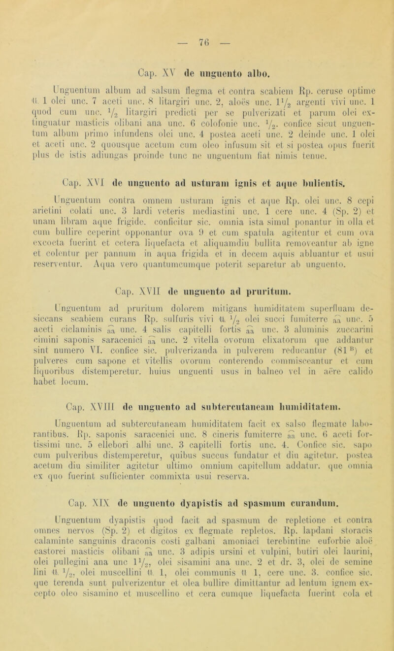 Cap. XV de uiignento albo. üngiientuni album ad salsum llegma et contra .scabiem Rp. ceruse optime 'II. 1 olei unc. 7 accli iiiic. <S litargiri iiiic. 2, aloös imc. P/o apgenti vivi unc. 1 cpiod cum unc. Y2 Idargiri prcdicti pci‘ sc pidvcrizati et pariim olei ex- iinguatiir luasiicis olibaui aua uuc. 6 colofouic iiuc. Yq- confice siciit iiugiicii- tuiu albiiui priiuo inl’undens olei uuc. 4 postea accli um,*.. 2 deinde uuc. 1 olei et aceti unc. 2 quoiisipic acetuiu ciiiu oleo iurusuui sit et si postea. opus fiiei’it plus de istis adiuugas proiude tuiic ue uugueuimu (iat uiiuis teuue. Cap. XVI de iiiigiiento ad iisturain igiiis et a(jue Imlientis. l.'ngueiituui couti'a omiieiu usturaiu iguis et a(iue Rp. olei uuc. 8 cepi a.rletiui cotati uuc. 3 lardi veteris uiediastiiii unc. 1 cere uuc. 4 (Sp. 2) et uuam libram acpie frigide, courieitur sic. oiiiuia ista siiuul jjouautur in olla et cum bulliro ceperiut o[)ponaulur ova. I) et cum spatula agitciitur et cum ova exeocta l'ueriut et cetera li(|ueracta et alitpiamdiu bullita removeautur ab igue et eob'iitur per pauiium in aipia frigida et in deceiii a([uis abluautur et usui reserventur. Acpia vero (piantumcumquc poteiR separctur ab uugucuto. Cap. XVII de imgiieiito ad pniritiiin. l iigucutum ad [)ruiMtum dolorem mitigaus liumiditaKmi suiierl'luam de- siccaus scabiem curaus Rp. suH'uris vivi tl Y2 succi rumiterre 4a uuc. ä aceti ciclamiuis ;Vi, uuc. 4 salis capitelli fortis 4a uuc. 3 alumiiiis zuccarini cimini sapouis saraccuici 4a uuc. 2 vitella ovorum elixatorum que addautui' siut uumero VT. coiifice sic. pulxcrizanda in pulvcrem reducautiir (81 ‘^) et pulveres cum sapoue et \dtellis ovorum (ioutereudo commisceaiitur et cum li(|uoribus distemperetur. liuius ungueuti usus in balueo vel in aere calido habet locum. Cap. Will de uiigiiento ad subtercutaneam Immiditateiii. Uugucutum ad subtcrciitaueam Immiditatc'm facit ex salso llcgmate labo- raiitibus. Kp- sapouis saraccuici uuc. 8 cineris fumiterrc 4a uuc. 6 acudi for- tissimi unc. 5 ellebori albi uuc. 3 capitelli fortis unc. 4. Contice sic. sapo cum pulvTribus distemperetur, quibus succus fuudatur et diu agitetur. postea acetum diu similiter agitetur ultimo omuium capitellmu addatur. que omuia ex ([uo fucriut sufticienter commixta usui reserva. Cap. XfX de iiiigiieiito dyapistis ad spasimim ciiraiiduin. Unguentum dyapistis (juod facit ad spasmum de rcplctione et contra omues nervös (8p. 2) et digitos ex llegmatc repletos. Rp. lapdaui storacis calaminte sanguinis draconis costi galbani amoniaci tcrebintiiu' euforbic aloe castorci masticis olibaui ;44 unc. 3 adipis ursiui et vul])ini, butiri olei laurini, olei j)ullcgiui ana uuc IY27 olei sisamiui aua uuc. 2 et dr. 3, olei de semine lini tl. Y2? olei muscellini tl. 1, olei communis ll 1, cere uuc. 3. coufice sic. i|uc tcreuda sunt pulveriz(mtur et olea bullire dimittautur ad leutum igmun ex- cepto oleo sisamiiio et muscellino et cera cuuupie liipiefaida fuei’iut cola et