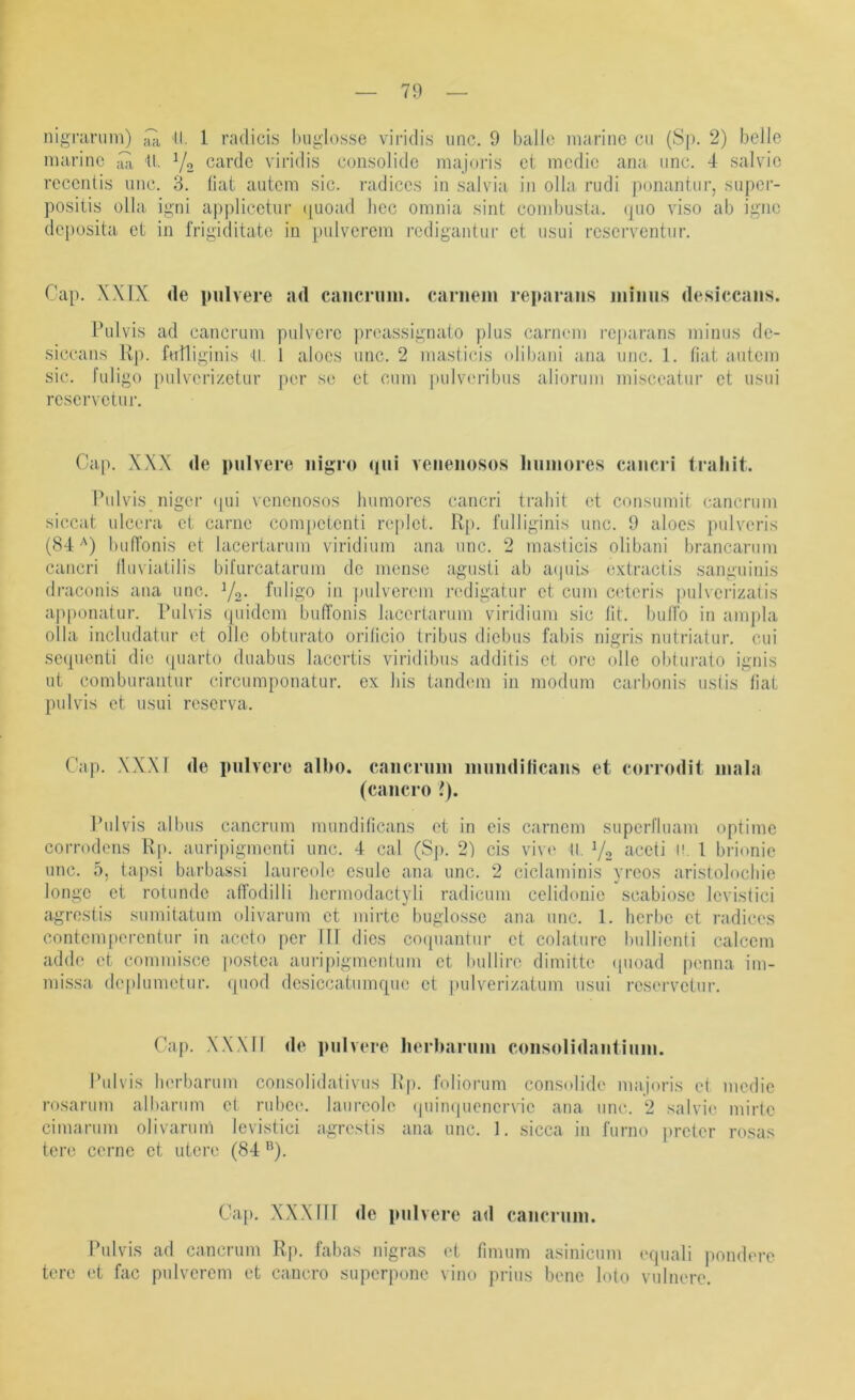 nigninim) II. 1 radicis buglosse viridis unc. 9 balle marine cii (S|). 2) belle marine 11. V2 carde viridis consolide majoris et medie ana iinc. 4 salvie rccenlis unc. 3. fiat autem sic. radices in salvia in olla rudi ponantiir, siipcr- positis olla igni applicetur (|uoad liec omnia sint combiisla. (pio viso ab igne deposita et in t'rigiditate in pulverem redigantur et usui reserventiir. Cap. XXIX de pulvere ad caiicruiu. cariiem reparaiis minus desiccans. Pulvis ad cancrum pulvere i)reassignato plus carnem reparans minus de- siccans Rp. futliginis II. 1 aloes unc. 2 masticis (dibani ana unc. 1. fiat aiiteni sic. fuligo [)ulvcri/etur per se et cum pulvu'ribus aliorum misceatur et usui reservetu r. Cap. XXX de pulvere uigro qui veiieuosos huiuores caueri traliit. Pulvis niger ([ui venenosos luimores cancri traliit et consumit cancrum siccat ulcera et carne com[)ctenti replet. Rp. fulliginis unc. 9 aloes pulveris (84'') biifibnis et lacertarum viridium ana unc. 2 masticis olibani brancarum cancri lliiviatilis biturcatarnm de mense agusti ab aipiis extractis sanguinis draconis ana unc. Yo. fuligo in pulverem redigatur et cum ceteris piilvcrizalis apponatur. Pulvis (piidem bulTonis lacertarum viridium sic fit. biilTo in ampla olla includatur et olle obturato orificio Iribus diebus fabis nigris nutriatur. cui sepuenti die ipiarto duabus lacertis viridibus additis et ore olle obtui-ato ignis ut comburantur circumponatur. ex bis tandem in modum carbonis ustis fiat pulvis et usui reserva. Cap. XXXI de pulvere albo. caiicruiu muiidilicaus et corrodit mala (caucro ?). Pulvis albus cancrum mundificans et in eis carnem superfluam optime corrodens Rp. auriiiigmenti unc. 4 cal (S|i. 2) cis viv(' U. Yo aceti n. l brionie unc. 5, tapsi barbassi laureole esule ana unc. 2 ciclaminis yreos arislolocliie longc et rotunde alfodilli liermodactyli radicum celidonie scabiosc Icvistici agrestis sumitatum olivarum et mirtc buglossc ana unc. 1. herbe et radices contcm|)ercnlur in accto per 111 dies cocpiantur et colaliire biillienti calccm adde et commisce postea auripigmentum et bullire dimitte ipioad penna im- mi.ssa de|)lumetur. ipiod desiccatumque et pulveri/.atum usui reservetur. Cap. XXXll de pulvere lierbarum coiisolidaiitium. Pulvis In'rbarum consolidativiis Rp. fnlioriim consolide majoris et medie rosarum albariim et rubee. laureole (|uin(|ucncrvic ana unc. 2 salvie. mirtc ciinarum olivarum levistici agrestis ana unc. 1. sicca in furno preter rosas tere cerne et utero (84 ®). Ca[). XXX111 de pulvere ad cancrum. Pulvis ad cancrum Rp. fabas nigras et fimum asinicum ecpiali pondere tere et fac pulverem et caucro superpone vino prius bene loto vulnere.