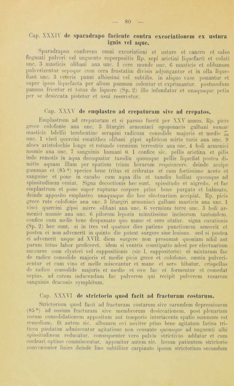 Cap. XXXIV <le sparadrapo facieiile contra excoriatioiiein ex iistura ignis vel a<|iie. Sparadrapvis confcrens omni cxcoriationi et ustnrc ct cancro et salso Hcgmaii piilvori vel uiigiiento siiperpositis ]\p. scpi ariclini ]i(p]cfacii et colati iinc. 8 masticis olibani ana iinc. 1 cere iruinde iiiic. 0 niasiicis et olibaTiiim pulverizentnr sepoqiie cum cera fnistatim divisis adjungantur et in olla liipie- tiant imc. 8 veteris panni albissimi vel subtilis. in aiiquo vase ponantur et super ipsos li(|uefacta per alium pannuni colentur et exprimantur. postmodum pannus iricetur et totus de Jirpiore (Sp. 2) illo infundatur ct unafpuKpie petia pt'r sc dcsiccata pistctui' et iisui i’escrvetur. Cap. XXXV de eniidastro ad crepatiirani sive ad crepatos. I'anplastrum ad cr(q)aturam ct si passus fuerit j)cr ,XXV annos. Rp. |)icis grc(;c colofonie ana unc. 3 litargiri armoniaci opoponacis galbani siimac masticis bdellii tercbentinc seiaipini radicum consolide majoris et mcdie iiX unc. 1 visci (picrcini ematitbcs olibani gipsi apliricon mirte turis ana nnc. i) alocs aristolochic longe et rotunde vcrmium terrcstris ana unc. 4 boli armenici mumic ana unc. 7 sanguinis bumani <U. 1 conficc sic. pellis arietina ct pilis indc rcmotis in acpia dccoquatur taindiu (juousquc pellis hbpiefiat postea di- mittc aquam illam per spatium trium horarum rccpiicsccre. deindc accii)c gummas et (8ö species bene tritas ct cn’bratas ct cum fortissimo accto et sanguine et pone in cacabo cum a(pia ilbi ct tamdiu bulliat quousipie ad spissitudinem vcniat. Signa dccoctionis hec sunt. sj)issitiido ct nigredo. et fac emplastrum et pone super ruptm-as corpore i)rius bene purgato ct balneato. dcinde apposito emplasiro imaquaque die hoc electuarium accipiat. Rp. picis grecc rute colofonie ana unc. 3 litargiri armoniaci galbani masticis ana unc. l visci puercini gipsi mirrc olibani ana unc. 6 vermium terrc unc. 3 boli ar- menici mumie ana unc. 6 pilorum Icporis minutissimc incisorum tantundem. contice cum melle bene despumato quo manc ct sero utatur. signa curalionis (Sp. 2) hec sunt, si in tres vel (piatuor dies patiens ])unctioncm senserit ct postea ei non advencrit in rpiinto die potest surgerc sine lesione. sed si jiostoa ei adveiierit usque ad XVll. diem surgere non presumat (pioniam nihil aut parum totus labor proficerct. idem si ventris constipatio adest per electuarium succurrc cum elysteri vel suppositionis (sic 1. suppositorio) et mixluram fac de radicc consolide majoris ct medic picis grece ct colofonie. omnia pulvcri- z('ntur ct cum vino et melle misccantur et mane et sero bibatur. crispcllas de radicc consolide majoris ct medio et ovo fac et formentin- et comedat sepius. ad cutem inducendam fac pulvcrem cpii recipit pulverem rosarum sanguinis draconis symphitum. Cap. XXXVI de sirietorio qiiod facit ad fractiiraiii coslannn. Strictorium (piod facit ad fracturam costarum sive earundem dojiressioiHun (85ad ossium fracturam sive membrorum desiccationem. post plenariam eorum consolidafionem appositum aut temporis intcriacentc spatio summum est remedium. fit autem sic. albumen ovi noviter prius bene agitatum farina (ri- iieea. paulafim admisccatur agilationc non cessanle (pious(pie ad unguenti albi spissitudinem reducatur. conseipienter vero pulvis strictivus addatur et cum coclcari optime commisccatur. apponitur autem sic. locum patientem .strictorio convenienter linics dciiulc lino subtiliter carpinato ij)sum strictorium secundum