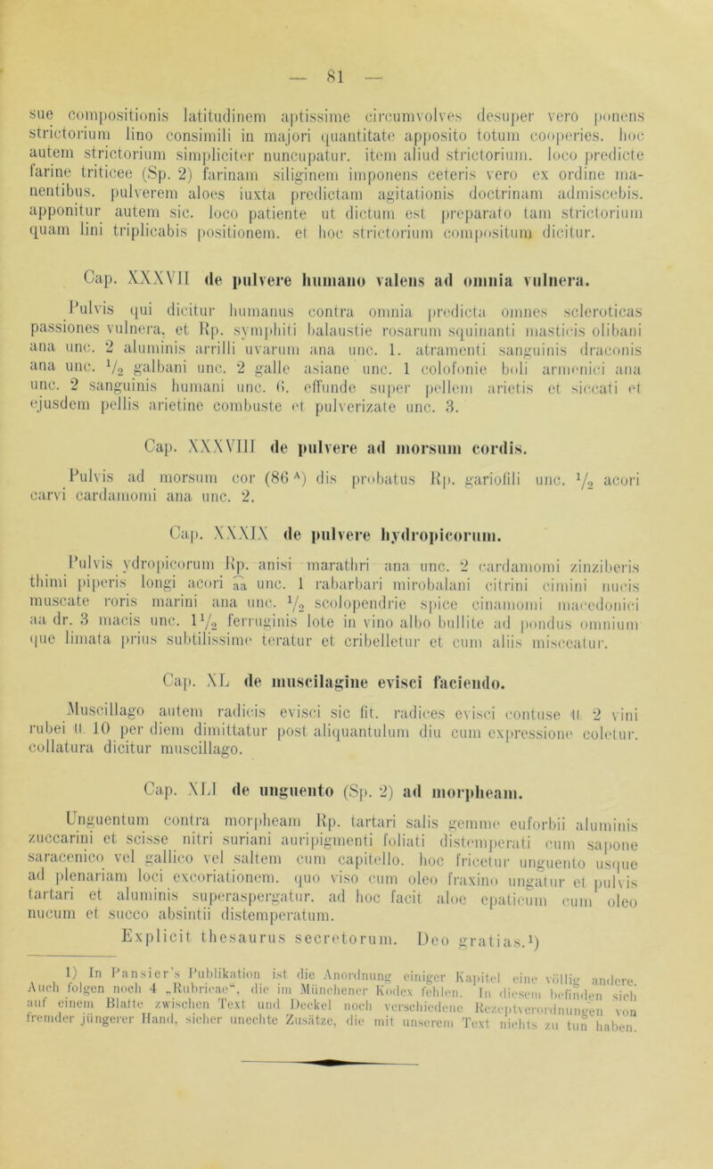 siie com[)ositionis latitudinem aptissime circumvolves desuper vero ponens strictoriuni lino consiniili in majori (|uantitate ap)»osito totum cooperies. Iiuc autem strictorium simj)licit(‘r nunciipatur. item aliud stidcloriiim. loco predicte larine triticee (Sp. 2) farinam siliginem im ponens ceteris vero ex ordine ma- nentibus. pulverem aloes iuxta prcdictam agitationis doctrinam admiscebis. apponitiir autem sic. loco patiente ut dictum est preparato tarn strictorium quam lini triplicabis positionem. et hoc strictorium compositum dicitur. Cap. XXXVJl de pulvere liiiiiiaiio valeiis ad oiimia vulnera. I’ulvis qui dicitur humanus contra omnia prodicta omnes scleroticas passiones vulnei’a, et Hp. synqdiili balaustie rosarum squinanti masticis olibani ana unc. 2 aluniinis arrilli uvaruni ana uuc. 1. atramenti sanguinis draconis ana unc. Vo galbani unc. 2 galle asiane unc. 1 colotonie b<»li anmuiici ana unc. 2 sanguinis humani unc. (i. etrunde super pellem arietis er siccati et ejusdcm pellis arietine combuste ('t pulverizate unc. 3. Cap. XX Will de pulvere ad luorsuin cordis. Pulvis ad morsum cor (80'^) dis probatus J\p. gariotili unc. Y2 ‘^cori carvi cardaniomi ana unc. 2. Cap. XXXTX de pulvere li.vdroidcoruiii. Pulvis ydropicorum Pp. anisi marathri ana unc. 2 cardaniomi zinziberis thimi piperis longi acori ita unc. 1 rabarbari mirobalani citrini ciniini nucis muscate i’oris marini ana unc. Y2 scolopendrie sjiice cinamomi macedonici aa dr. 3 macis unc. IY2 terruginis lote in viiio albo biillite ad pondiis omnium (pic limata prius subtilissinu' teratur et cribelletui' et cum aliis misceatui'. Cap. XL de inuscilagiiie evisci facieiido. Miiscillago autem radicis evisci sic lit. radices e\isci contuse II 2 \ini rubei II JO per diem dimittatur post aliquantuluni diu cum expressione coh'tur. collatura dicitur muscillago. Cap. \L1 de uiigueuto (Sp. 2) ad inoridieain. Lngucntum contia moipheani Pp. tartari salis geninic eulorbii aluminis zuccarini et scisse nitri suriani auripigmenti foliati distcmjierati cum sapone saracenico vcl gallico vel saltem cum capitello. hoc tricetui- unguento usipie ad plenariam loci excoriationem. ([uo viso cum oleo fraxiim ungatur et |)ulvis tartari et aluminis superaspergatur. ad hoc facit aloe epaticum cum oleo nucum et succo absintii distemperatum. Explicit thesaurus secn'torum. Deo gratias.Y 1) In l^ansiers Publikation ist rlic Anonlniinir einiger KapittU eine vüllio andere Audi folgen noch 4 Jlubricae, die iin .Miimdiener Kodex felilen. In dioseiu befinden sieli aut einem Blatte zwischen Text und Deckel noch verschiedene Rezoplverordnunoen von tremder jüngerer Hand, sicher uncehte Zusätze, die mit unserem Text nichts zu tun haben