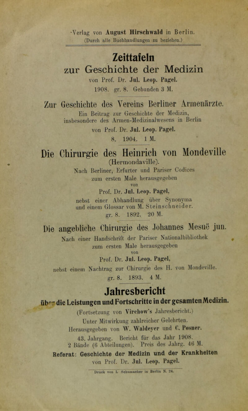 ‘Verlag von August Hirschwald in Berlin. (Durch alle Buchhandlungen zu beziehen.) Zeittafeln zur Geschichte der Medizin von Prof. Dr. Jul. Leop. Pagel. 1908. gr. 8. Gebunden 3 M. Zur Geschichte des Vereins Berliner Armenärzte. Ein Beitrag zur Geschichte der Medizin, insbesondere des Armen-Medizinalwesens in Berlin von Prof. Dr. Jul. Leop. Pagel. 8. 1904. 1 M. Die Chirurgie des Heinrich von Mondeville (Hermondavllle). Nach Berliner, Erfurter und Pariser Codices zum ersten Male herausgegeben von Prof. Dr. Jul. Leo]>. Pagel, nebst einer Abhandlung über Synonyma und einem Glossar von M. Steinschneider. gr. 8. 1892. 20 M. Die angebliche Chirurgie des Johannes Mesue jun. Nach einer Handschrift der Pariser National bi bliothek zum ersten Male herausgegeben von Prof. Dr. Jul. Leop. Pagel, nebst einem Nachtrag zur Chirurgie des H. von Mondeville. gr. 8. 1893. 4 M. Jahresbericht üb^r die Leistungen und Fortschritte in der gesamten Medizin. (Fortsetzung von Virtdiow’s Jahresbericht.) Unter Mitwirkung zahlreicher Gelehrten. Herausgegeben von W. Waldeyor und C. Posiioi*. 43. Jahrgang. Bericht für das Jahr 1908. 2 Bände (6 Abteilungen). Preis des Jahrg. 46 M. Referat: Geschichte der Medizin und der Krankheiten von Prof. Dr. Jul. Le<»p. Pagel. Druck vou L Sohuiuacber in Berlin N. 24.