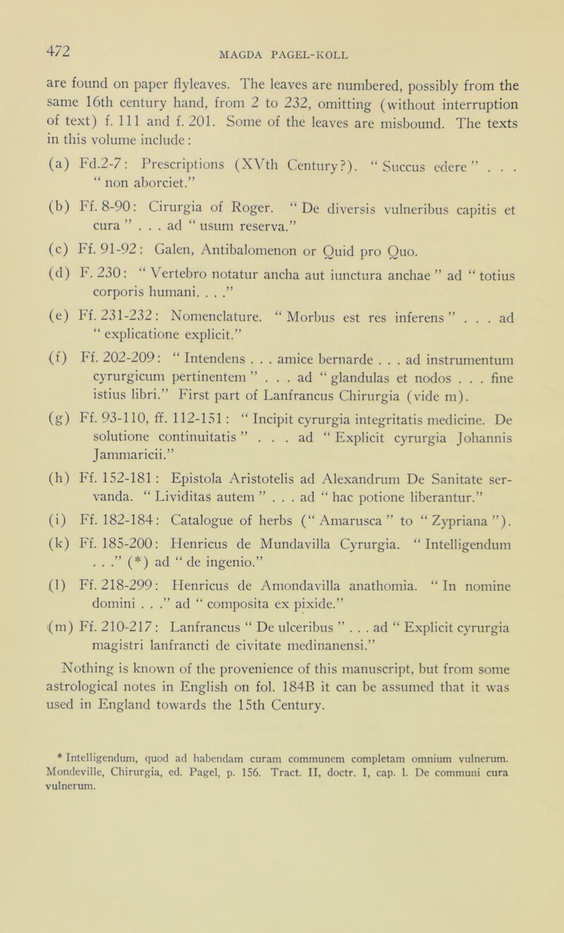 MAGDA PAGEL-KOLL are found on paper flyleaves. The leaves are numbered, possibly from the same 16th Century hand, from 2 to 232, omitting (without interruption of text) f. 111 and f. 201. Some of the leaves are misbound. The texts in this volume include ; (a) Fd.2-7; Prescriptions (XVth Century?). “ Succus edere ” . . . “ non aborciet.” (b) Ff. 8-90: Cirurgia of Roger. “De diversis vulneribus capitis et cura ”... ad “ usum reserva.” (c) Ff. 91-92: Galen, Antibalomenon or Quid pro Quo. (d) F. 230: “ Vertebro notatur ancha aut iunctura anchae ” ad “ totius corporis humani. . . (e) hf. 231-232: Nomenclature. “Morbus est res inferens ” ... ad “ explicatione explicit.” (f) Ff. 202-209: “ Intendens . . . amice bernarde ... ad instrumentum cyrurgicum pertinentem ”... ad “ glandulas et nodos . . . fine istius libri.“ First part of Lanfrancus Chirurgia (vide m). (g) Ff. 93-110, ff. 112-151 : “ Incipit cyrurgia integritatis medicine. De solutione continuitatis ”... ad “ Explicit cyrurgia Johannis Jammaricii.” (h) Ff. 152-181 : Epistola Aristotelis ad Alexandrum De Sanitate ser- vanda. “ Lividitas autem ”... ad “ hac potione liberantur.” (i) Ef. 182-184: Catalogue of herbs (“Amarusca” to “Zypriana”). (k) Ff. 185-200: Flenricus de Mundavilla Cyrurgia. “ Intelligendum ...”(*) ad “ de ingenio.” (l) Ff. 218-299: Flenricus de Amondavilla anathomia. “In nomine domini . . .” ad “ composita ex pixide.” {m) Ff. 210-217 : Lanfrancus “ De ulceribus ”... ad “ Explicit cyrurgia magistri lanfrancti de civitate medinanensi.” Nothing is known of the provenience of this manuscript, but from some astrological notes in English on fol. 184B it can be assumed that it was used in England towards the 15th Century. * Intelligendum, quod ad habendam curam communem completam omnium vulnerum. Mondeville, Chirurgia, ed. Pagel, p. 156. Tract. II, doctr. I, cap. 1. De communi cura vulnerum.