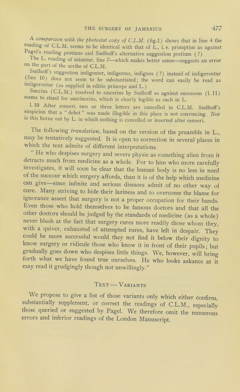 A comparison ivith the photostat copy of C.L.M. (fig.l) shows that in line 4 the reading of C.L.M. seems to be identical with that of L., i. e. promptius as against Pagel s reading protinus and Sudhoff’s alternative Suggestion pretium (?) The L. reading of nituntur, line 7—which makes better sense—suggests an error on the part of the scribe of C.L.M. Sudhoff s Suggestion indigenter, indigentes, indignos (?) instead of indigerentur (line 10) does not seem to be substantiated; the word can easily be read as indigerentur (as supplied in editio princeps and L.) Succius (C.L.M.) resolved to sincerius by Sudhoff as against successus (1. 11) seems to stand for succinccius, which is clearly legible as such in L. 1. 10 After censeri two or three letters are cancelled in C.L.M. Sudhoff’s suspicion that a “ debet ” was made illegible in this place is not convincing. Nor is this borne out by L. in which nothing is cancelled or inserted after censeri. riie following translation, based on the Version of the preamble in L., niay be tentatively suggested. It is open to correction in several places in which the text admits of different interpretations. He who despises surgery and severs physic as something alien from it detracts much from medicine as a whole. For to him who more carefully investigates, it will soon be clear that the human body is no less in need of the succour which surgery affords, than it is of the help which medicine can give since infinite and serious diseases admit of no other way of eure. Many striving to hide their laziness and to overcome the blame for ignorance assert that surgery is not a proper occupation for their hands. Even those who hold themselves to be famous doctors and that all the other doctors should be judged by the Standards of medicine (as a whole) never blush at the fact that surgery eures more readily those whom they, with a quiver, exhausted of attempted eures, have left in despair. They could be more successful would they not find it below their dignity to know surgery or ridicule those who know it in front of their pupils; but gradually goes down who despises little things. We, however, wall bring forth what we have found true ourselves. He who looks askance at it may read it grudgingly though not unwillingly.” Text — Variants We propose to give a list of those variants only which either confirm, substantially Supplement, or correct the readings of C.L.M., especially those queried or suggested by Pagel. We therefore omit the numerous errors and inferior readings of the London Manuscript.