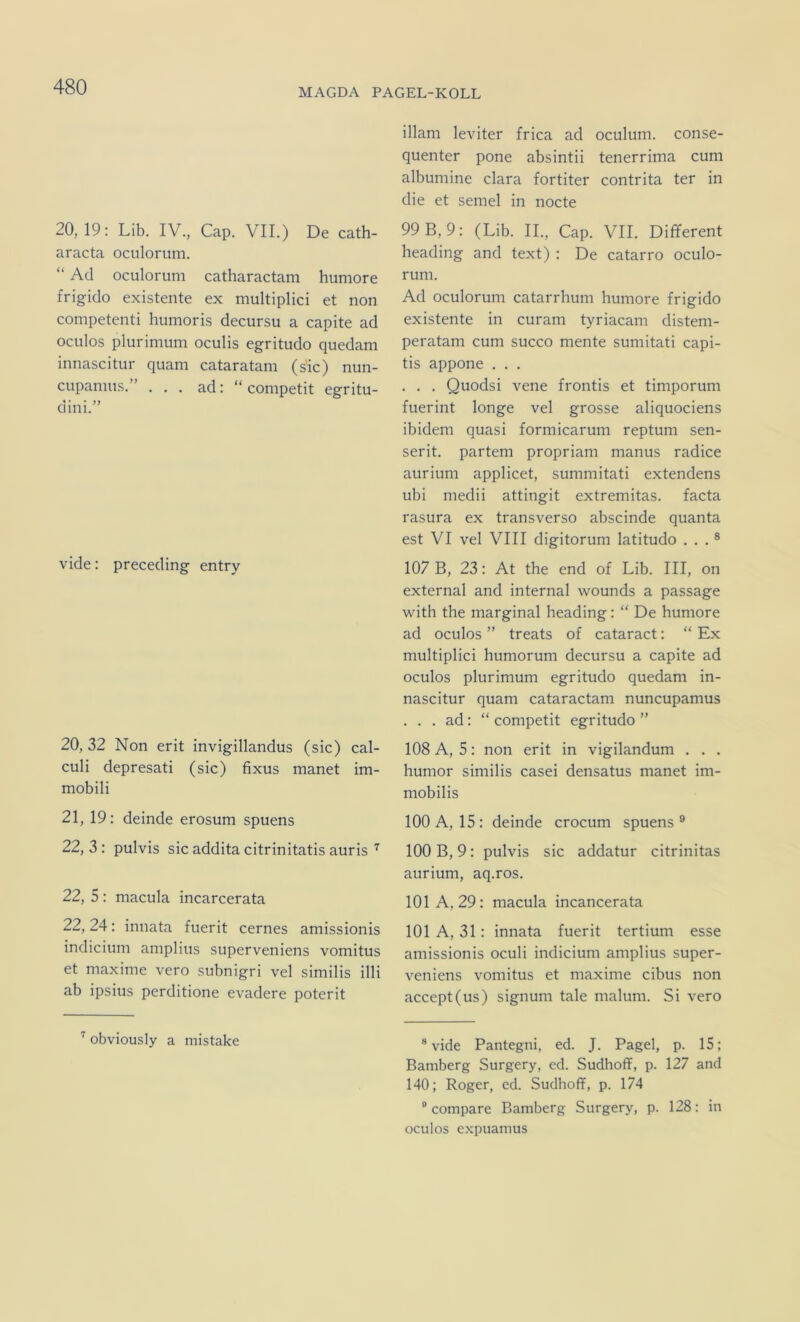 MAGDA PAGEL-KOLL 20, 19: Lib. IV., Cap. VII.) De cath- aracta oculorum. “ Ad oculorum catharactam humore frigido existente ex multiplici et non competenti humoris decursu a capite ad oculos plurimum oculis egritudo quedam innascitur quam cataratam (sic) nun- cupamus.” ... ad: “ competit egritu- dini.” vide: preceding entry 20, 32 Non erit invigillandus (sic) cal- culi depresati (sic) fixus manet im- mobili 21, 19: deinde erosum spuens 22, 3: pulvis sic addita citrinitatis auris 22, 5 : macula incarcerata 22, 24: innata fuerit cernes amissionis indicium amplius superveniens vomitus et maxime vero subnigri vel similis illi ab ipsius perditione evadere poterit obviously a mistake illam leviter frica ad oculum. conse- quenter pone absintii tenerrima cum albumine clara fortiter contrita ter in die et semel in nocte 99 B, 9: (Lib. II., Cap. VII. Different heading and text) : De catarro oculo- rum. Ad oculorum catarrhum humore frigido existente in curam tyriacam disteni- peratam cum succo mente sumitati capi- tis appone . . . . . . Quodsi vene frontis et timporum fuerint longe vel grosse aliquociens ibidem quasi formicarum reptum sen- serit. partem propriam manus radice aurium applicet, summitati extendens ubi medii attingit extremitas. facta rasura ex transverso abscinde quanta est VI vel VIII digitorum latitudo . . . ® 107 B, 23: At the end of Lib. III, on external and internal wounds a passage with the marginal heading: “ De humore ad oculos ” treats of cataract: “ Ex multiplici humorum decursu a capite ad oculos plurimum egritudo quedam in- nascitur quam cataractam nuncupamus . . . ad: “ competit egritudo ” 108 A, 5: non erit in vigilandum . . . humor similis casei densatus manet im- mobilis 100 A, 15: deinde crocum spuens® 100 B, 9: pulvis sic addatur citrinitas aurium, aq.ros. 101 A, 29: macula incancerata 101 A, 31: innata fuerit tertium esse amissionis oculi indicium amplius super- veniens vomitus et maxime cibus non accept(us) signum tale malum. Si vero ® vide Pantegni, ed. J. Pagel, p. 15; Bamberg Surgery, cd. Sudhoff, p. 127 and 140; Roger, ed. Sudhoff, p. 174 ® compare Bamberg Surgery, p. 128: in oculos expuamus