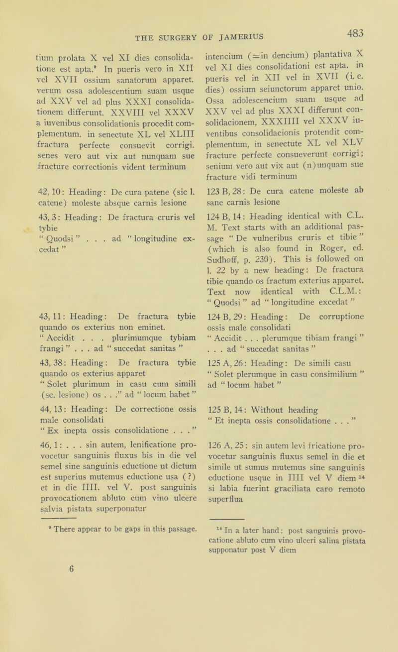 tium prolata X vel XI dies consolida- tione est apta.® In pueris vero in XII vel XVII ossium sanatorum apparet. verum ossa adolescentium suam usque ad XXV vel ad plus XXXI consolida- tionem differunt. XXVIII vel XXXV a iuvenibus consolidationis procedit com- plenientum. in senectute XL vel XLIII fractura perfecte consuevit corrigi. senes vero aut vix aut nunquam sue fracture correctionis vident terminum 42, 10: Heading: De cura patene (sic 1. catene) moleste absque carnis lesione 43, 3 : Heading: De fractura cruris vel tybie “ Quodsi ”... ad “ longitudine ex- cedat ” 43,11: Heading: De fractura tybie quando os exterius non eminet. “ Accidit . . . plurimumque tybiam frangi ”... ad “ succedat sanitas ” 43, 38: Heading: De fractura tybie quando os exterius apparet “ Solet plurimum in casu cum simili (sc. lesione) os . . .” ad “ locum habet ” 44, 13: Heading: De correctione ossis male consolidati “ Ex inepta ossis consolidatione . . . ” 46, 1: . . . sin autem, lenificatione pro- vocetur sanguinis fluxus bis in die vel semel sine sanguinis eductione ut dictum est superius mutemus eductione usa ( ?) et in die HH. vel V. post sanguinis provocationem abluto cum vino ulcere salvia pistata superponatur ® There appear to be gaps in this passage. intencium ( = in dencium) plantativa X vel XI dies consolidationi est apta. in pueris vel in XII vel in XVII (i. e. dies) ossium seiunctorum apparet unio. Ossa adolescencium suam usque ad XXV vel ad plus XXXI differunt con- solidacionem, XXXHH vel XXXV iu- ventibus consolidacionis protendit com- plementum, in senectute XL vel XLV fracture perfecte consueverunt corrigi; senium vero aut vix aut (n)unquam sue fracture vidi terminum 123 B, 28: De cura catene moleste ab sane carnis lesione 124 B, 14: Heading identical with C.L. M. Text Starts with an additional pas- sage “ De vulneribus cruris et tibie ” (which is also found in Roger, ed. Sudhoff, p. 230). This is followed on 1. 22 by a new heading: De fractura tibie quando os fractum exterius apparet. Text now identical with C.L.M.: “ Quodsi ” ad “ longitudine excedat ” 124 B, 29: Heading: De corruptione ossis male consolidati “ Accidit . . . plerumque tibiam frangi ” ... ad “ succedat sanitas ” 125 A, 26: Heading: De simili casu “ Solet plerumque in casu consimilium ” ad “ locum habet ” 125 B, 14: Without heading “ Et inepta ossis consolidatione ...” 126 A, 25 : sin autem levi fricatione pro- vocetur .sanguinis fluxus semel in die et simile ut sumus mutemus sine sanguinis eductione usque in IIH vel V diem si labia fuerint graciliata caro remoto superflua In a later hand: po.st sanguinis provo- catione abluto cum vino ulceri salina pistata supponatur post V diem 6