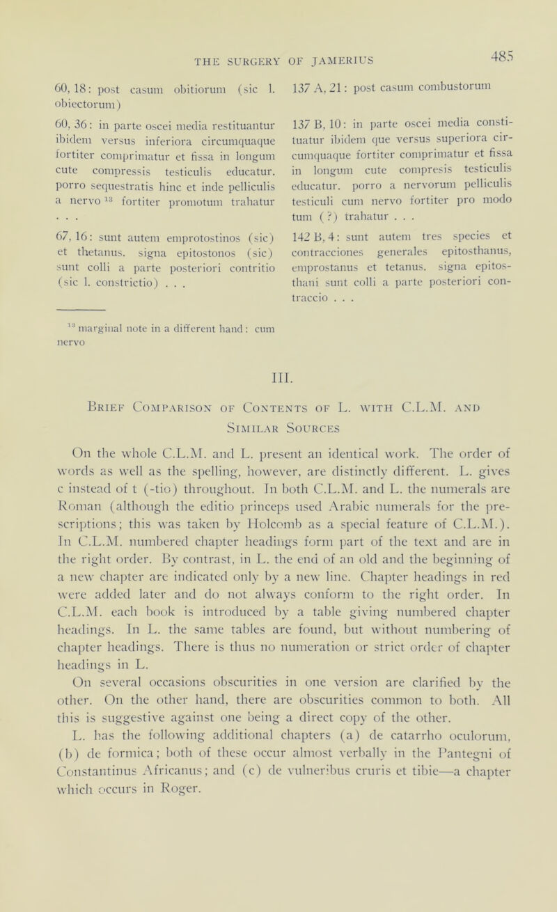 60,18: post casum obitiorum (sic 1. obiectoruni) 60, 36: in parte oscei meclia restituantur ibidem versus inferiora circumquaque tortiter comprimatur et fissa in longum cute compressis testiculis educatur. porro sequestratis Iiinc et inde pelliculis a nervo fortiter promotum trahatur 67,16: sunt autem eniprotostinos (sic) et thetanus. signa epitostonos (sic) sunt colli a parte posteriori contritio (sic 1. constrictio) . . . 48 137 A, 21: post casum conibustorum 137 B, 10: in parte oscei niedia consti- tuatur ibidem que versus superiora cir- cumquaque fortiter comprimatur et fissa in longum cute compresis testiculis educatur. porro a nervorum pelliculis testiculi cum nervo fortiter pro modo tum ( ?) trahatur . . . 142 B, 4: sunt autem tres species et contracciones generales epitosthanus, emprostanus et tetanus. signa epitos- thani sunt colli a parte posteriori con- traccio . . . “ marginal nute in a different band: cum nervo III. Brief Comparison of Contents of L. with C.L.M. and SiMILAR SOURCES On the whole C.L.M. and L. present an identical work. The order of words as well as the spelling, however, are distinctly different. L. gives c in.stead of t (-tio) thronghont. In both C.L.M. and L. the ntiinerals are Roman (althongh the editio princeps nsed Araliic niinierals for the ]>re- scriptions; this was taken by Holcinnb as a special featnre of C.L.M.). ln C.L.M. niiinbered chapter headings form part of the text and are in the right order. By contrast, in L. the end of an old and the beginning of a new chapter are indicated only by a new line. Chapter headings in red were added later and do not always conform to the right order. In C.L.iNI. each book is introduced by a table giving mimbered chapter headings. In L. the same tahles are fotind, bnt withont numbering of chapter headings. There is thus no numeration or strict order of chajiter headings in L. On several occasions obsctirities in one Version are clarified bv the other. On the other hand, there are obsctirities common to both. All this is suggestive against one being a direct copy of the other. L. has the following additional chapters (a) de catarrho ociilornm. (b) de formica; both of these occtir almost verbally in the Pantegni of Constantinus Africaniis; and (c) de vnlneribtis crtiris et tihie—a chapter which occtirs in Roger.