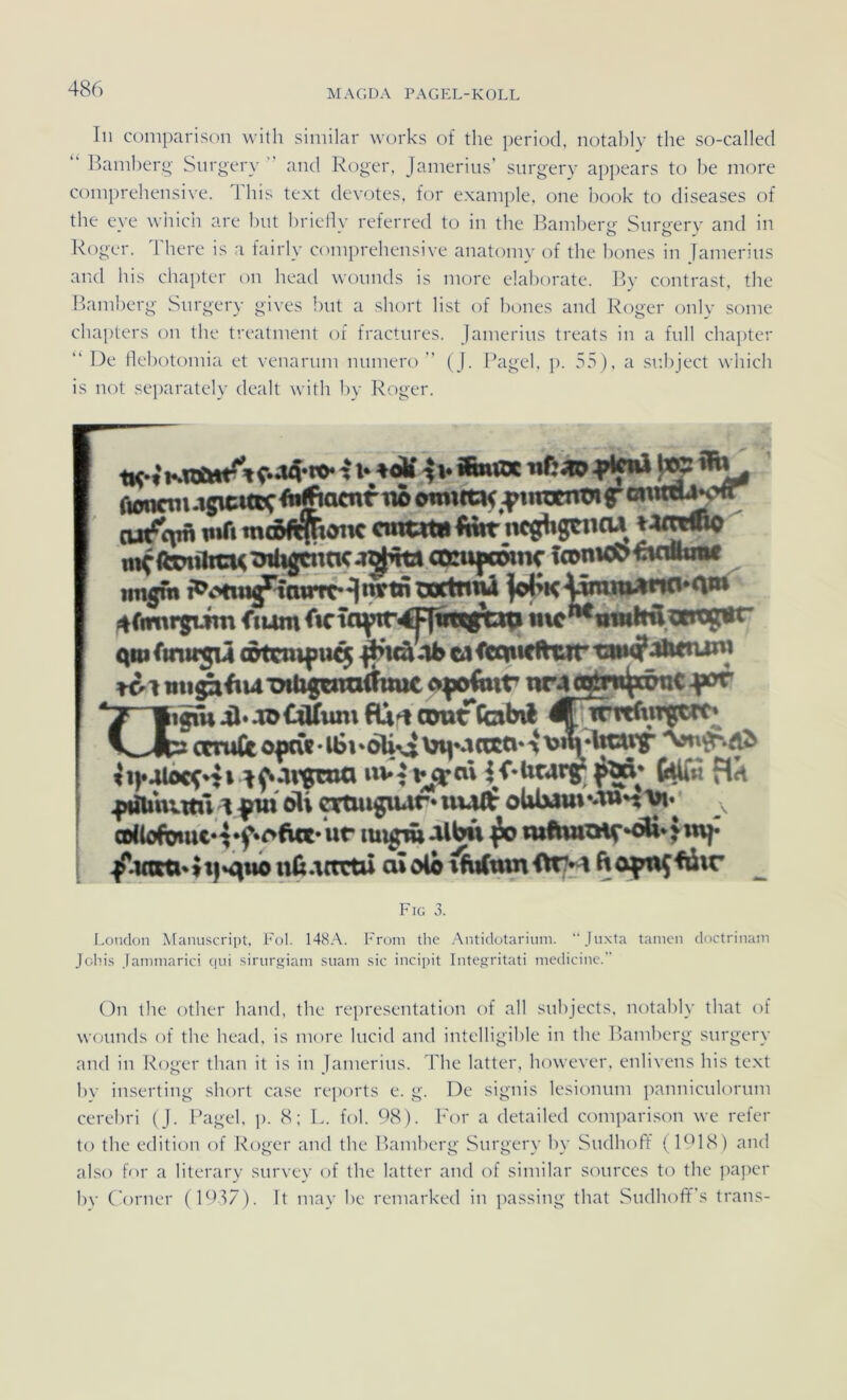 In coniparison witli similar works of tlie period, notably the so-called “ llanil)erg' Surgery and Roger, Jamerius’ surgery appears to be more coinprehensive. 1 liis text devotes, for exainple, one book to diseases of the eve wiiich are but brieflv referred to in the Bamberp- Snrp'ery and in Roger, liiere is a fairly coinprehensive anatoiny of the bones in Jainerins and bis chapter 011 head wonnds is more elaborate. By contrast, the Bamberg Surgery gives bnt a short list of bones and Roger only some chapters on the treatment of fractnres. Jainerins treats in a full chapter “ De tlebotomia et venarnm nnmero ” (J. Bagel, p. 55), a snliject whicli is not sejiarately dealt with by Roger. -|v *»« Ttonctu .igicmc tio iiujcntJi f iwfi mc5ft|tötK cmtttn Imt'iKghgnicu tt^ toiüicu 4>tfigcntic oDüujscDttic fconic^ wwtnif tingm wrtn^ ^rimrgiim fmm inc^nwltil.aicg^w ()niftnit5M ötcmfu^ .|^uä4bca<lw<tfhiirt»«?Jiitnjni ♦Ol xnbgcntiilmic ofo6ttr nMO^w^rönC ^swJb3Ccru(itonc(«-l6»*6UvJini*->RtO‘‘t'>^''®W tifolbcfnt ivCivjedxK-ücarg^f^* Bh .|iÄ»nm 1A fin eli otnugiwr* ui^ oWmu» «-Wn , /j«so»tt|*qiionü.\{tctü aJolo ftopn^fiir Fig 3. London Manuscript, Fol. 148A. From the Antidotarium. Juxta tarnen doctrinam Johis Janiinarici qni sirurgiam suani sic incipit Integritati medicine.” On llie otber band, the representation of all siibjects, notably that of wonnds of the head, is nuire hicid and intelligible in the Bamberg surgery and in Roger than it is in Jainerins. The latter, however, enlivcns his text by inserting short case reiiorts e. g. De signis lesiomim panniciilornm cerebri (J. Pagel, p. 8; L. fol. 68). For a detailed coniparison we refer to the edition of Roger and the lu'imberg Surgery hy Sudhoft (FB8) and also for a literary snrvey of the latter and of similar sonrces to the pajier bv Corner (1657). It may be reniarked in passiiig that SndhofTs trans-