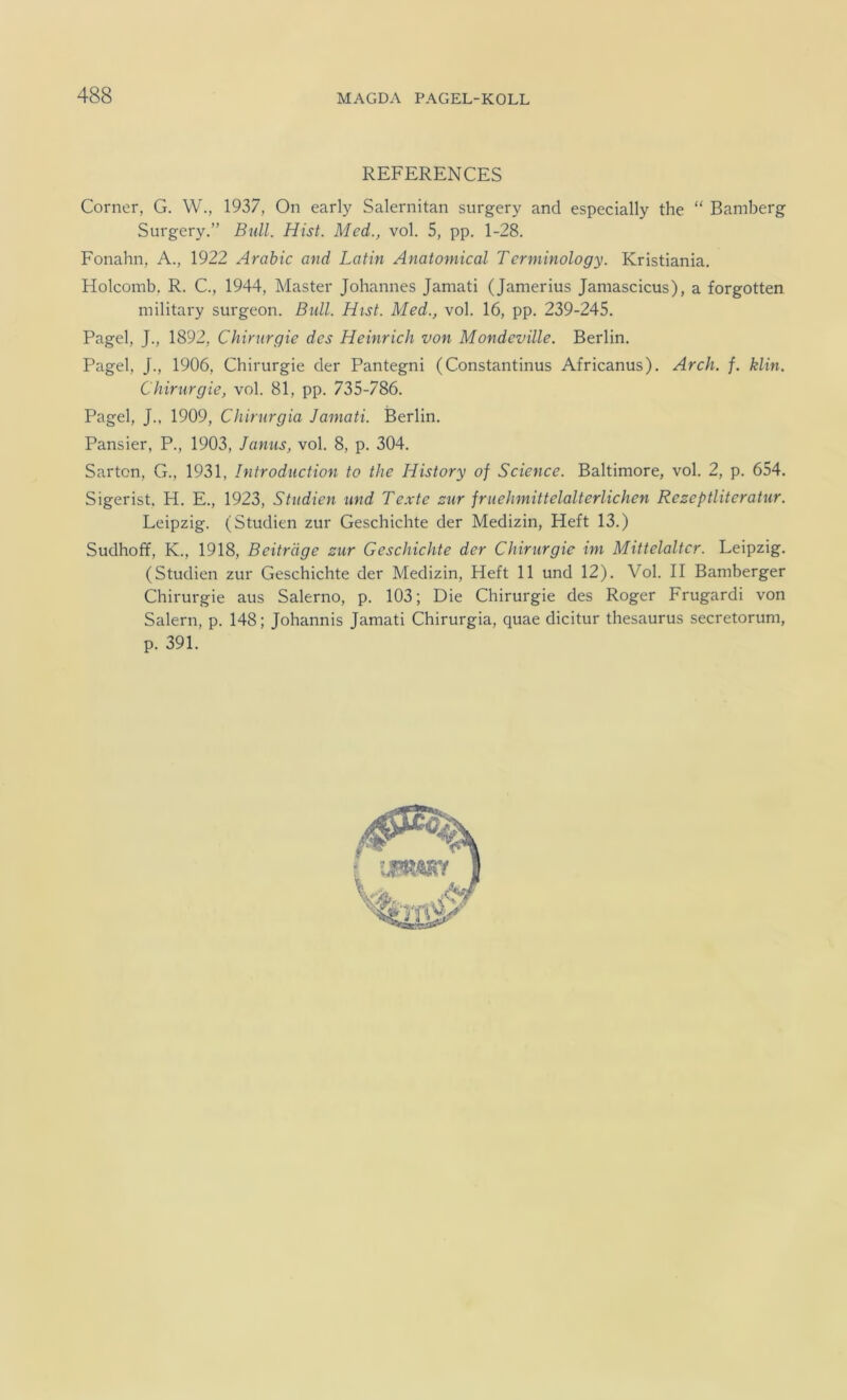 REFERENCES Corner, G. W., 1937, On early Salernitan surgery and especially the “ Bamberg Surgery.” Bull. Hist. Med., vol. 5, pp. 1-28. Fonahn, A., 1922 Arabic and Latin Anatomical Terminology. Kristiania. Holcomb, R. C., 1944, Master Johannes Jamati (Jamerius Jamascicus), a forgotten military surgeon. Bull. Hist. Med., vol. 16, pp. 239-245. Pagel, J., 1892, Chirurgie des Heinrich von Mondeville. Berlin. Pagel, J., 1906, Chirurgie der Pantegni (Constantinus Africanus). Arch. f. klin. Chirurgie, vol. 81, pp. 735-786. Pagel, J., 1909, Chirurgia Jamati. Berlin. Pansier, P., 1903, Janus, vol. 8, p. 304. Sarton, G., 1931, Introdiiction to the History of Science. Baltimore, vol. 2, p. 654. Sigerist, H. E., 1923, Studien und Te.xte zur fruehmittelalterlichen Rezeptliteratur. Leipzig. (Studien zur Geschichte der Medizin, Heft 13.) Sudhoff, K., 1918, Beiträge zur Geschichte der Chirurgie im Mittelalter. Leipzig. (Studien zur Geschichte der Medizin, Heft 11 und 12). Vol. II Bamberger Chirurgie aus Salerno, p. 103; Die Chirurgie des Roger Frugardi von Salem, p. 148; Johannis Jamati Chirurgia, quae dicitur thesaurus secretorum, p. 391.