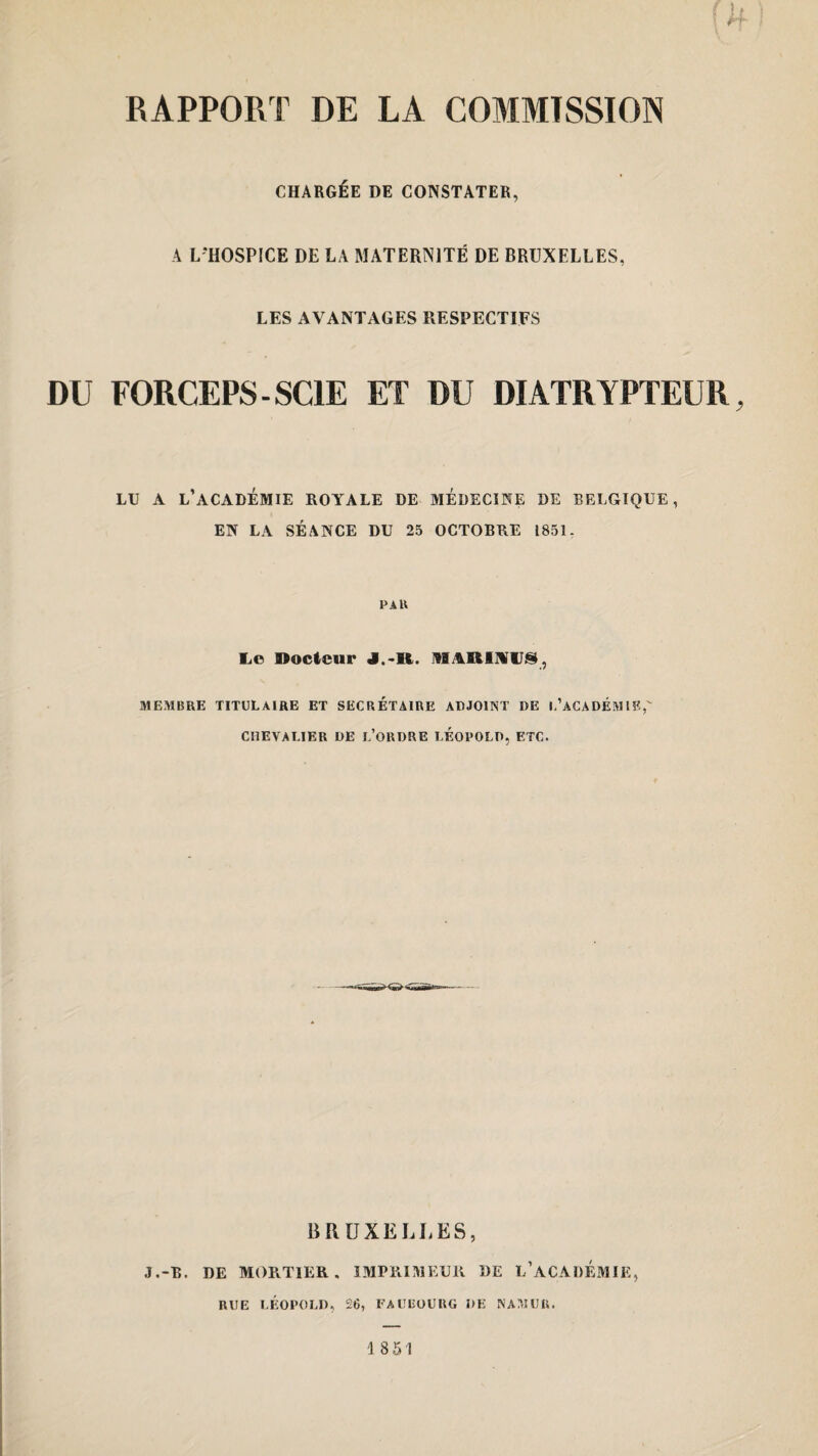 CHARGÉE DE CONSTATER, A L'HOSPICE DE LA MATERNITÉ DE BRUXELLES, LES AVANTAGES RESPECTIFS DU FORCEPS-SCIE ET DU DIATRYPTEUR, LU A L’ACADÉMIE ROYALE DE MÉDECINE DE BELGIQUE, EN LA SÉANCE DU 25 OCTOBRE 1851. PAU Le Docteur MARMUS, MEMBRE TITULAIRE ET SECRETAIRE ADJOINT DE L’ACADÉMIE, CHEVALIER DE L’ORDRE LEOPOLD, ETC. BRUXELLES, J .-R. DE MORTIER, IMPRIMEUR DE L’ACADÉMIE, RUE LÉOPOLD, 26, FAUBOURG DE NAMUU. 1 851