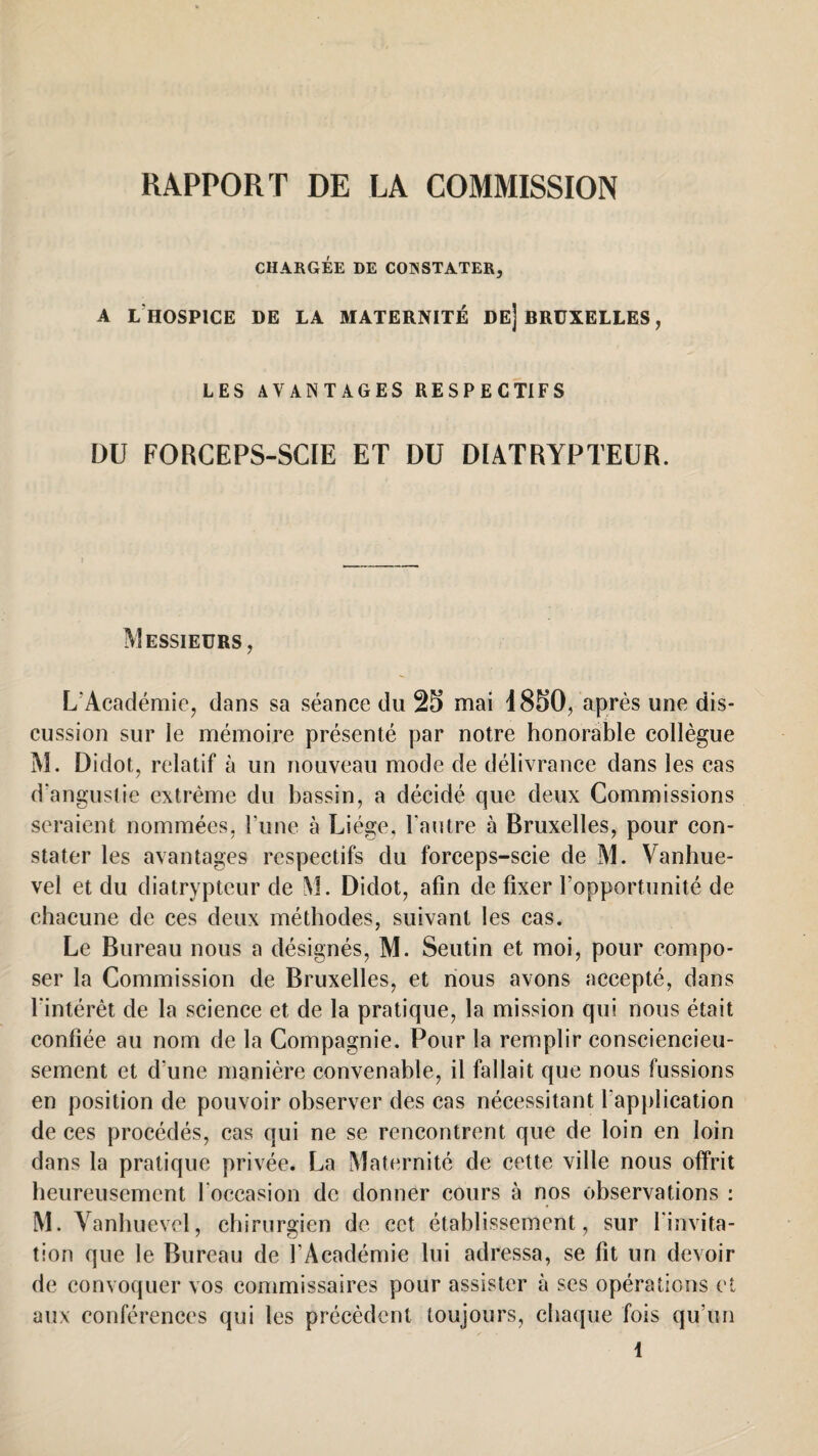 CHARGÉE DE CONSTATER, A L HOSPICE DE LA MATERNITÉ DE] BRUXELLES, LES AVANTAGES RESPECTIFS DU FORCEPS-SCIE ET DU DIATRYPTEUR. Messieurs, L'Académie, dans sa séance du 25 mai i850, après une dis¬ cussion sur le mémoire présenté par notre honorable collègue M. Didot, relatif à un nouveau mode de délivrance dans les cas d'angustie extrême du bassin, a décidé que deux Commissions seraient nommées, l’une à Li ége, l’autre à Bruxelles, pour con¬ stater les avantages respectifs du forceps-scie de M. Vanhue- vel et du diatrypteur de M. Didot, afin de fixer l’opportunité de chacune de ces deux méthodes, suivant les cas. Le Bureau nous a désignés, M. Seutin et moi, pour compo¬ ser la Commission de Bruxelles, et nous avons accepté, dans l'intérêt de la science et de la pratique, la mission qui nous était confiée au nom de la Compagnie. Pour la remplir consciencieu¬ sement et d'une manière convenable, il fallait que nous fussions en position de pouvoir observer des cas nécessitant l'application de ces procédés, cas qui ne se rencontrent que de loin en loin dans la pratique privée. La Maternité de cette ville nous offrit heureusement l'occasion de donner cours à nos observations : M. Vanhuevel, chirurgien de cet établissement, sur l'invita¬ tion que le Bureau de l’Académie lui adressa, se fit un devoir de convoquer vos commissaires pour assister à ses opérations et aux conférences qui les précèdent toujours, chaque fois qu’un \