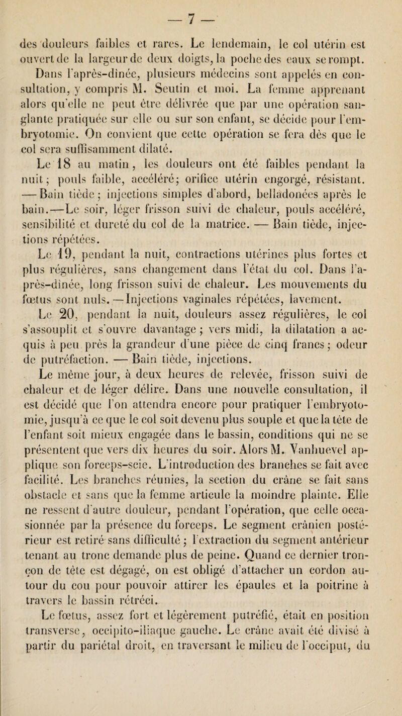 / des douleurs faibles et rares. Le lendemain, le col utérin est ouvert de la largeur de deux doigts, la poche des eaux se rompt. Dans l'après-dinée, plusieurs médecins sont appelés en con¬ sultation, y compris M. Seutin et moi. La femme apprenant alors qu'elle ne peut être délivrée que par une opération san¬ glante pratiquée sur elle ou sur son enfant, se décide pour l’em¬ bryotomie. On convient que cette opération se fera dès que le col sera suffisamment dilaté. Le 18 au matin, les douleurs ont été faibles pendant la nuit; pouls faible, accéléré; orifice utérin engorgé, résistant. — Bain tiède; injections simples d'abord, belîadonées après le bain.—Le soir, léger frisson suivi de chaleur, pouls accéléré, sensibilité et dureté du col de la matrice. — Bain tiède, injec¬ tions répétées. Le 19, pendant la nuit, contractions utérines plus fortes et plus régulières, sans changement dans l’état du col. Dans l’a- près-dinée, long frisson suivi de chaleur. Les mouvements du foetus sont nuis.—Injections vaginales répétées, lavement. Le 20, pendant la nuit, douleurs assez régulières, le col s’assouplit et s'ouvre davantage; vers midi, la dilatation a ac¬ quis à peu près la grandeur d’une pièce de cinq francs ; odeur de putréfaction. — Bain tiède, injections. Le même jour, à deux heures de relevée, frisson suivi de chaleur et de léger délire. Dans une nouvelle consultation, il est décidé que l'on attendra encore pour pratiquer l’embryoto¬ mie, jusqu'à ce que le col soit devenu plus souple et que la tête de l’enfant soit mieux engagée dans le bassin, conditions qui ne se présentent que vers dix heures du soir. iUors M. Yanhuevel ap¬ plique son forceps-scie. L'introduction des branches se fait avec facilité. Les branches réunies, la section du crâne se fait sans obstacle et sans que la femme articule la moindre plainte. Elle ne ressent d'autre douleur, pendant l’opération, que celle occa¬ sionnée par la présence du forceps. Le segment crânien posté¬ rieur est retiré sans difficulté ; l cxtraction du segment antérieur tenant au tronc demande plus de peine. Quand ce dernier tron¬ çon de tète est dégagé, on est obligé d’attacher un cordon au¬ tour du cou pour pouvoir attirer les épaules et la poitrine à travers le bassin rétréci. Le fœtus, assez fort et légèrement putréfié, était en position transverse, occipito-iliaquc gauche. Le crâne avait été divisé à partir du pariétal droit, en traversant le milieu de l'occiput, du