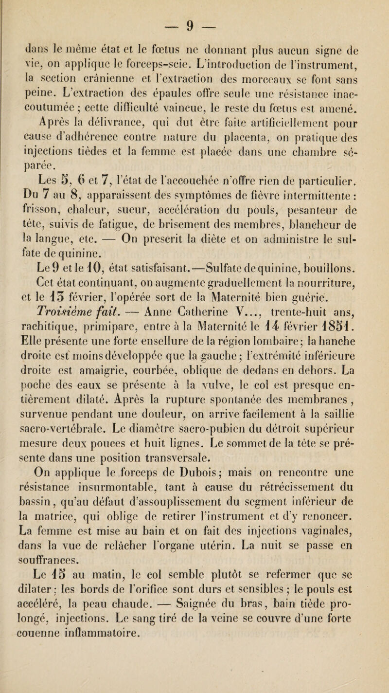 dans le même état et le fœtus ne donnant plus aucun signe de vie, on applique le forceps-scie. L'introduction de l'instrument, la section crânienne et l'extraction des morceaux se font sans peine. L’extraction des épaules offre seule une résistance inac¬ coutumée ; cette difficulté vaincue, le reste du fœtus est amené. Ap rès la délivrance, qui dut être faite artificiellement pour cause d'adhérence contre nature du placenta, on pratique des injections tièdes et la femme est placée dans une chambre sé¬ parée. Les S, 6 et 7, l'état de l'accouchée n'offre rien de particulier. Du 7 au 8, apparaissent des symptômes de fièvre intermittente : frisson, chaleur, sueur, accélération du pouls, pesanteur de tète, suivis de fatigue, de brisement des membres, blancheur de la langue, etc. — On prescrit la diète et on administre le sul¬ fate de quinine. Le 9 et le iO, état satisfaisant.—Sulfate de quinine, bouillons. Cet état continuant, on augmente graduellement la nourriture, et le 13 février, l’opérée sort de la Maternité bien guérie. Troisième fait. — Anne Catherine V..., trente-huit ans, rachitique, primipare, entre à la Maternité le 14 février 1851. Elle présente une forte ensellure de la région lombaire; la hanche droite est moins développée que la gauche; l’extrémité inférieure droite est amaigrie, courbée, oblique de dedans en dehors. La poche des eaux se présente à îa vulve, le col est presque en¬ tièrement dilaté. Après la rupture spontanée des membranes , survenue pendant une douleur, on arrive facilement à la saillie sacro-vertébrale. Le diamètre sacro-pubien du détroit supérieur mesure deux pouces et huit lignes. Le sommet de la tète se pré¬ sente dans une position transversale. On applique le forceps de Dubois; mais on rencontre une résistance insurmontable, tant à cause du rétrécissement du bassin, qu’au défaut d’assouplissement du segment inférieur de la matrice, qui oblige de retirer l’instrument et d’y renoncer. La femme est mise au bain et on fait des injections vaginales, dans la vue de relâcher l'organe utérin. La nuit se passe en souffrances. Le iS au matin, le col semble plutôt se refermer que se dilater: les bords de l'orifice sont durs et sensibles ; le pouls est accéléré, la peau chaude. — Saignée du bras, bain tiède pro¬ longé, injections. Le sang tiré de la veine se couvre d’une forte couenne inflammatoire.