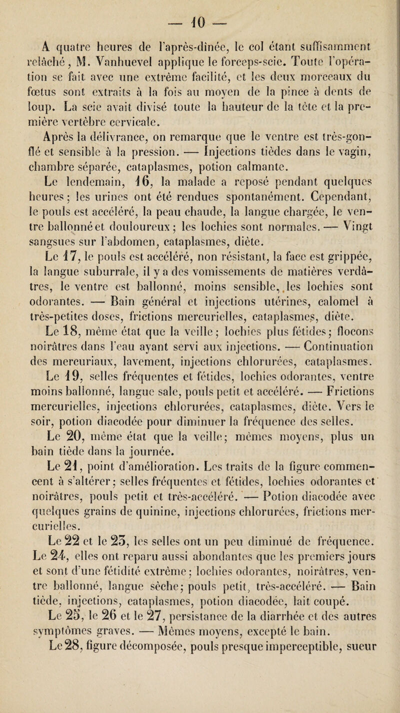 A. quatre heures de l’après-dînée, le col étant suffisamment relâche, M. Vanhuevel applique le forceps-scie. Toute l’opéra¬ tion se fait avec une extrême facilité, et les deux morceaux du foetus sont extraits à la fois au moyen de la pince à dents de loup. La scie avait divisé toute la hauteur de la tête et la pre¬ mière vertèbre cervicale. Après la délivrance, on remarque que le ventre est très-gon¬ flé et sensible à la pression. — Injections tièdes dans le vagin, chambre séparée, cataplasmes, potion calmante. Le lendemain, 16, la malade a reposé pendant quelques heures ; les urines ont été rendues spontanément. Cependant, le pouls est accéléré, la peau chaude, la langue chargée, le ven¬ tre ballonnéet douloureux; les lochies sont normales. — Vingt sangsues sur l'abdomen, cataplasmes, diète. Le 17, le pouls est accéléré, non résistant, la face est grippée, la langue suburraîe, il y a des vomissements de matières verdâ¬ tres, le ventre est ballonné, moins sensible,, les lochies sont odorantes. — Bain général et injections utérines, calomel à très-petites doses, frictions mercurielles, cataplasmes, diète. Le 18, même état que la veille; lochies plus fétides; flocons noirâtres dans beau ayant servi aux injections. — Continuation des mercuriaux, lavement, injections chlorurées, cataplasmes. Le 19, selles fréquentes et fétides, lochies odorantes, ventre moins ballonné, langue sale, pouls petit et accéléré. — Frictions mercurielles, injections chlorurées, cataplasmes, diète. Vers le soir, potion diacodée pour diminuer la fréquence des selles. Le 20, même état que la veille; mêmes moyens, plus un bain tiède dans la journée. Le 21, point d’amélioration. Les traits de la figure commen¬ cent à s’altérer; selles fréquentes et fétides, lochies odorantes et noirâtres, pouls petit et très-accéléré. — Potion diacodée avec quelques grains de quinine, injections chlorurées, frictions mer¬ curielles. Le 22 et le 23, les selles ont un peu diminué de fréquence. Le 24, elles ont reparu aussi abondantes que les premiers jours et sont d’une fétidité extrême ; lochies odorantes, noirâtres, ven¬ tre ballonné, langue sèche; pouls petit, très-accéléré. — Bain tiède, injections, cataplasmes, potion diacodée, lait coupé. Le 23, le 26 et le 27, persistance de la diarrhée et des autres symptômes graves. — Mêmes moyens, excepté le bain. Le 28, figure décomposée, pouls presque imperceptible, sueur