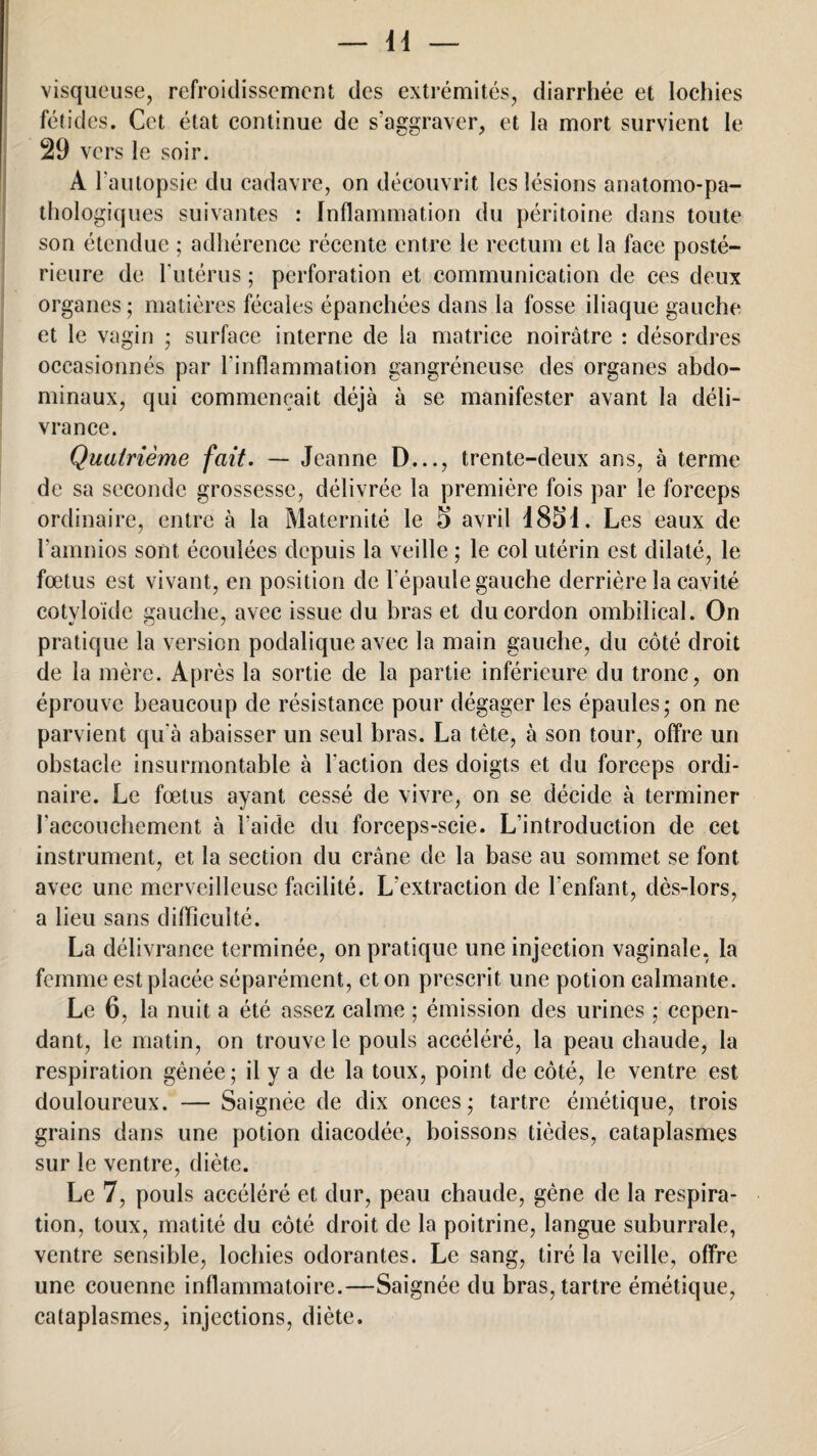 visqueuse, refroidissement des extrémités, diarrhée et lochies fétides. Cet état continue de s’aggraver, et la mort survient le 29 vers le soir. A l'autopsie du cadavre, on découvrit les lésions anatomo-pa¬ thologiques suivantes : Inflammation du péritoine dans toute son étendue ; adhérence récente entre le rectum et la face posté¬ rieure de l'utérus ; perforation et communication de ces deux organes ; matières fécales épanchées dans la fosse iliaque gauche et le vagin ; surface interne de la matrice noirâtre : désordres occasionnés par l'inflammation gangréneuse des organes abdo¬ minaux, qui commençait déjà à se manifester avant la déli¬ vrance. Quatrième fait. — Jeanne D..., trente-deux ans, à terme de sa seconde grossesse, délivrée la première fois par le forceps ordinaire, entre à la Maternité le 5 avril 1851. Les eaux de î'amnios sont écoulées depuis la veille ; le col utérin est dilaté, le fœtus est vivant, en position de l'épaule gauche derrière la cavité cotyloïde gauche, avec issue du bras et du cordon ombilical. On pratique la version podalique avec la main gauche, du côté droit de la mère. Après la sortie de la partie inférieure du tronc, on éprouve beaucoup de résistance pour dégager les épaules* on ne parvient qu'à abaisser un seul bras. La tête, à son tour, offre un obstacle insurmontable à l'action des doigts et du forceps ordi¬ naire. Le fœtus ayant cessé de vivre, on se décide à terminer l'accouchement à l'aide du forceps-scie. L'introduction de cet instrument, et la section du crâne de la base au sommet se font avec une merveilleuse facilité. L'extraction de l’enfant, dès-lors, a lieu sans difficulté. La délivrance terminée, on pratique une injection vaginale, la femme est placée séparément, et on prescrit une potion calmante. Le 6, la nuit a été assez calme ; émission des urines ; cepen¬ dant, le matin, on trouve le pouls accéléré, la peau chaude, la respiration gênée; il y a de la toux, point de côté, le ventre est douloureux. — Saignée de dix onces; tartre émétique, trois grains dans une potion diacodée, boissons tièdes, cataplasmes sur le ventre, diète. Le 7, pouls accéléré et dur, peau chaude, gène de la respira¬ tion, toux, matité du côté droit de la poitrine, langue suburrale, ventre sensible, lochies odorantes. Le sang, tiré la veille, offre une couenne inflammatoire.—Saignée du bras, tartre émétique, cataplasmes, injections, diète.