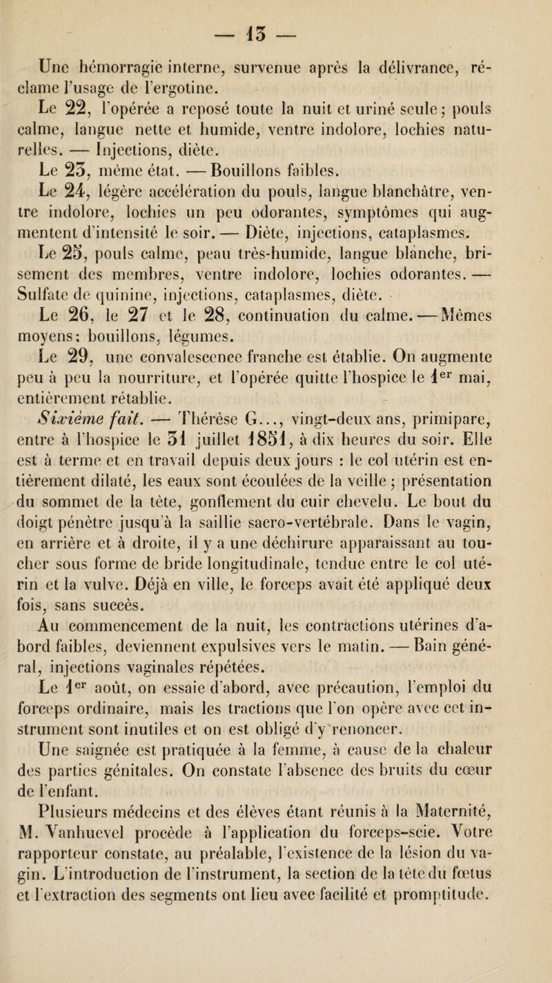 Une hémorragie interne, survenue après la délivrance, ré¬ clame l’usage de l’ergotine. Le 22, l'opérée a reposé toute la nuit et uriné seule; pouls calme, langue nette et humide, ventre indolore, lochies natu¬ relles. — Injections, diète. Le 23, même état. —Bouillons faibles. Le 24, légère accélération du pouls, langue blanchâtre, ven¬ tre indolore, lochies un peu odorantes, symptômes qui aug¬ mentent d’intensité le soir.— Diète, injections, cataplasmes. Le 25, pouls calme, peau très-humide, langue blanche, bri¬ sement des membres, ventre indolore, lochies odorantes. — Sulfate de quinine, injections, cataplasmes, diète. Le 26, le 27 et le 28, continuation du calme. — Mêmes moyens; bouillons, légumes. Le 29, une convalescence franche est établie. On augmente peu à peu la nourriture, et l'opérée quitte l'hospice le 1er mai, entièrement rétablie. Sixième fait. — Thérèse G..., vingt-deux ans, primipare, entre à l'hospice le 31 juillet 1851, à dix heures du soir. Elle est à terme et en travail depuis deux jours : le col utérin est en¬ tièrement dilaté, les eaux sont écoulées de la veille ; présentation du sommet de la tète, gonflement du cuir chevelu. Le bout du doigt pénètre jusqu’à la saillie sacro-vertébrale. Dans le vagin, en arrière et à droite, il y a une déchirure apparaissant au tou¬ cher sous forme de bride longitudinale, tendue entre le col uté¬ rin et la vulve. Déjà en ville, le forceps avait été appliqué deux fois, sans succès. Au commencement de la nuit, les contractions utérines d'a¬ bord faibles, deviennent expulsives vers le matin. — Bain géné¬ ral, injections vaginales répétées. Le 1er août, on essaie d’abord, avec précaution, l'emploi du forceps ordinaire, mais les tractions que l'on opère avec cet in¬ strument sont inutiles et on est obligé d'y renoncer. Une saignée est pratiquée à la femme, à cause de la chaleur des parties génitales. On constate l’absence des bruits du cœur de l’enfant. Plusieurs médecins et des élèves étant réunis à la Maternité, M. Vanhuevel procède à l’application du forceps-scie. Votre rapporteur constate, au préalable, l'existence de la lésion du va¬ gin. L’introduction de l'instrument, la section de la tète du fœtus et l'extraction des segments ont lieu avec facilité et promptitude.