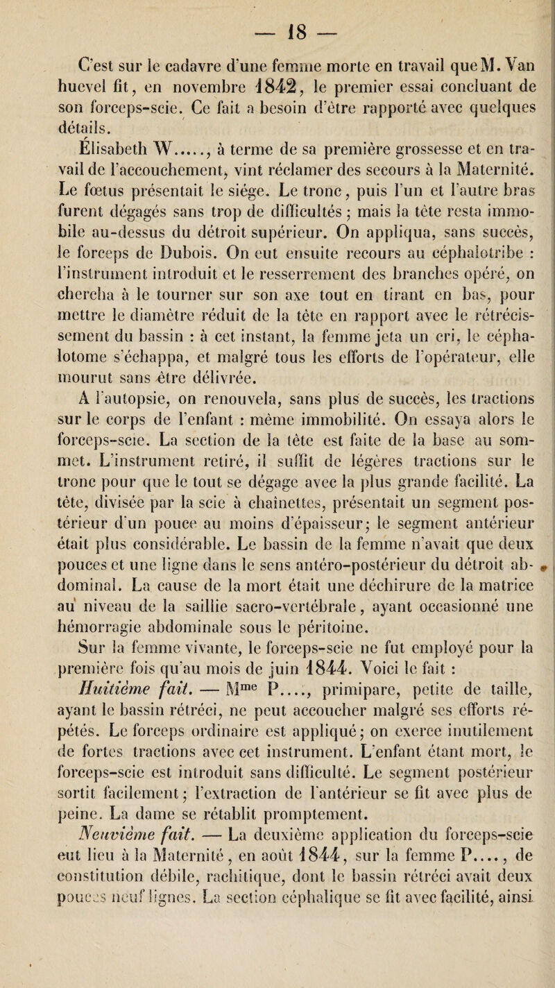 C'est sur le cadavre d’une femme morte en travail queM. Van hueveî fit, en novembre 1842, le premier essai concluant de son forceps-scie. Ce fait a besoin d’être rapporté avec quelques détails. r Elisabeth W., à terme de sa première grossesse et en tra¬ vail de l’accouchementj vint réclamer des secours à la Maternité. Le foetus présentait le siège. Le tronc, puis l’un et l’autre bras furent dégagés sans trop de difficultés ; mais la tète resta immo¬ bile au-dessus du détroit supérieur. On appliqua, sans succès, le forceps de Dubois. On eut ensuite recours au eéphaîotribe : l’instrument introduit et le resserrement des branches opéré, on chercha à le tourner sur son axe tout en tirant en bas, pour mettre le diamètre réduit de la tète en rapport avec le rétrécis¬ sement du bassin : à cet instant, la femme jeta un cri, le cépha¬ lotome s’échappa, et malgré tous les efforts de l’opérateur, elle mourut sans être délivrée. À l'autopsie, on renouvela, sans plus de succès, les tractions sur le corps de l’enfant : même immobilité. On essaya alors le forceps-scie. La section de la tête est faite de la base au som¬ met. L’instrument retiré, il suffit de légères tractions sur le tronc pour que le tout se dégage avec la plus grande facilité. La tète, divisée par la scie à chaînettes, présentait un segment pos¬ térieur d'un pouce au moins d’épaisseur* le segment antérieur était plus considérable. Le bassin de la femme n’avait que deux pouces et une ligne dans le sens antéro-postérieur du détroit ab- » dominai. La cause de la mort était une déchirure de la matrice au niveau de la saillie sacro-vertébrale, ayant occasionné une hémorragie abdominale sous le péritoine. Sur la femme vivante, le forceps-scie ne fut employé pour la première fois qu’au mois de juin 1844. Voici le fait : Huitième fait. — Mme P_, primipare, petite de taille, ayant le bassin rétréci, ne peut accoucher malgré ses efforts ré¬ pétés. Le forceps ordinaire est appliqué; on exerce inutilement de fortes tractions avec cet instrument. L’enfant étant mort, le forceps-scie est introduit sans difficulté. Le segment postérieur sortit facilement ; l’extraction de l'antérieur se fît avec plus de peine. La dame se rétablit promptement. Neuvième fait. — La deuxième application du forceps-scie eut lieu à la Maternité, en août 1844, sur la femme P...., de constitution débile, rachitique, dont le bassin rétréci avait deux pouces neuf lignes. La section céphalique se fit avec facilité, ainsi.