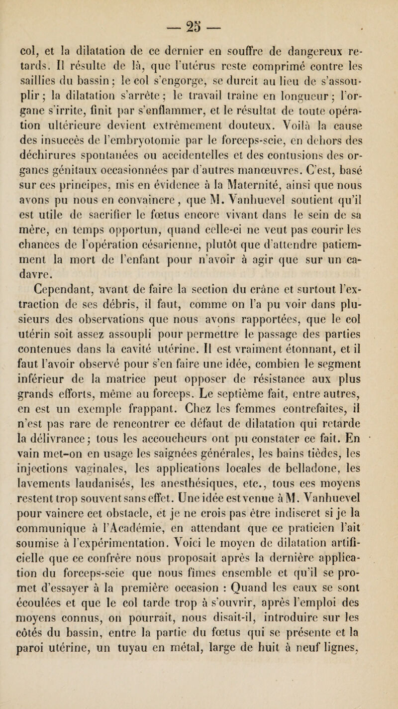 col, et la dilatation de ce dernier en souffre de dangereux re¬ tards. Il résulte de là, que l'utérus reste comprimé contre les saillies du bassin; le col s’engorge, se durcit au lieu de s’assou¬ plir; la dilatation s’arrête; le travail traîne en longueur; l’or¬ gane s'irrite, finit par s’enflammer, et le résultat de toute opéra¬ tion ultérieure devient extrêmement douteux. Voilà la cause des insuccès de l’embryotomie par le forceps-scie, en dehors des déchirures spontanées ou accidentelles et des contusions des or¬ ganes génitaux occasionnées par d'autres manoeuvres. C'est, basé sur ces principes, mis en évidence à la Maternité, ainsi que nous avons pu nous en convaincre, que M. Vanhuevel soutient qu’il est utile de sacrifier le fœtus encore vivant dans le sein de sa mère, en temps opportun, quand celle-ci ne veut pas courir les chances de l'opération césarienne, plutôt que d’attendre patiem¬ ment la mort de l’enfant pour n'avoir à agir que sur un ca¬ davre. Cependant, 'avant de faire la section du crâne et surtout l’ex¬ traction de ses débris, il faut, comme on l’a pu voir dans plu¬ sieurs des observations que nous avons rapportées, que le col utérin soit assez assoupli pour permettre le passage des parties contenues dans la cavité utérine. Il est vraiment étonnant, et il faut l’avoir observé pour s’en faire une idée, combien le segment inférieur de la matrice peut opposer de résistance aux plus grands efforts, même au forceps. Le septième fait, entre autres, en est un exemple frappant. Chez les femmes contrefaites, il n’est pas rare de rencontrer ce défaut de dilatation qui retarde la délivrance; tous les accoucheurs ont pu constater ce fait. En vain met-on en usage les saignées générales, les bains tièdes, les injections vaginales, les applications locales de belladone, les lavements laudanisés, les anesthésiques, etc., tous ces moyens restent trop souvent sans effet. Une idée est venue àM. Vanhuevel pour vaincre cet obstacle, et je ne crois pas être indiscret si je la communique à l’Académie, en attendant que ce praticien l’ait soumise à l’expérimentation. Voici le moyen de dilatation artifi¬ cielle que ce confrère nous proposait après la dernière applica¬ tion du forceps-scie que nous fîmes ensemble et qu’il se pro¬ met d’essayer à la première occasion : Quand les eaux se sont écoulées et que le col tarde trop à s’ouvrir, après l'emploi des moyens connus, on pourrait, nous disait-il, introduire sur les côtés du bassin, entre la partie du fœtus qui se présente et la paroi utérine, un tuyau en métal, large de huit à neuf lignes,