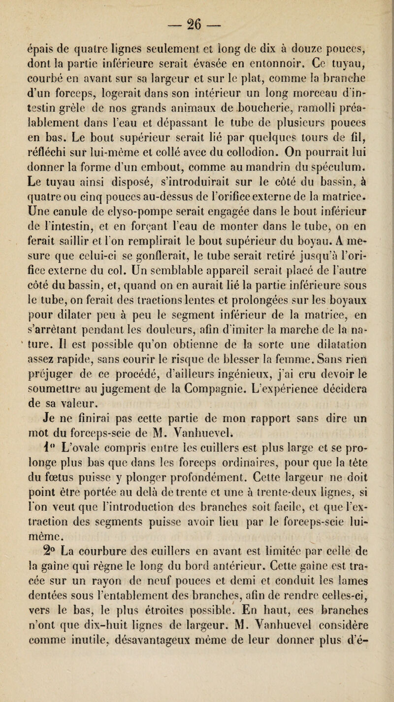 épais de quatre lignes seulement et long de dix à douze pouces, dont la partie inférieure serait évasée en entonnoir. Ce tuyau, courbé en avant sur sa largeur et sur le plat, comme la branche d’un forceps, logerait dans son intérieur un long morceau d'in¬ testin grêle de nos grands animaux de boucherie, ramolli préa¬ lablement dans l’eau et dépassant le tube de plusieurs pouces en bas. Le bout supérieur serait lié par quelques tours de fil, réfléchi sur lui-mème et collé avec du collodion. On pourrait lui donner la forme d’un embout, comme au mandrin du spéculum. Le tuyau ainsi disposé, s’introduirait sur le côté du bassin, à quatre ou cinq pouces au-dessus de l’orifice externe de la matrice. Une canule de elyso-pompe serait engagée dans le bout inférieur de l'intestin, et en forçant l’eau de monter dans le tube, on en ferait saillir et l'on remplirait le bout supérieur du boyau. À me¬ sure que celui-ci se gonflerait, le tube serait retiré jusqu’à l’ori¬ fice externe du col. Un semblable appareil serait placé de l’autre côté du bassin, et, quand on en aurait lié la partie inférieure sous le tube, on ferait des tractions lentes et prolongées sur les boyaux pour dilater peu à peu le segment inférieur de la matrice, en s’arrêtant pendant les douleurs, afin d'imiter la marche de la na- ' ture. Il est possible qu’on obtienne de la sorte une dilatation assez rapide, sans courir le risque de blesser la femme. Sans rien préjuger de ce procédé, d’ailleurs ingénieux, j’ai cru devoir le soumettre au jugement de la Compagnie. L’expérience décidera de sa valeur. Je ne finirai pas cette partie de mon rapport sans dire un mot du forceps-scie de M. Vanhuevel. i° L’ovale compris entre les cuillers est plus large et se pro¬ longe plus bas que dans les forceps ordinaires, pour que la tète du foetus puisse y plonger profondément. Cette largeur ne doit point être portée au delà de trente et une à trente-deux lignes, si l'on veut que l’introduction des branches soit facile, et que l’ex¬ traction des segments puisse avoir lieu par le forceps-scie lui- mème. 2° La courbure des cuillers en avant est limitée par celle de la gaine qui règne le long du bord antérieur. Cette gaine est tra¬ cée sur un rayon de neuf pouces et demi et conduit les lames dentées sous l’entablement des branches, afin de rendre celles-ci, vers le bas, le plus étroites possible. En haut, ces branches n’ont que dix-huit lignes de largeur. M. Vanhuevel considère comme inutile, désavantageux même de leur donner plus d’é-
