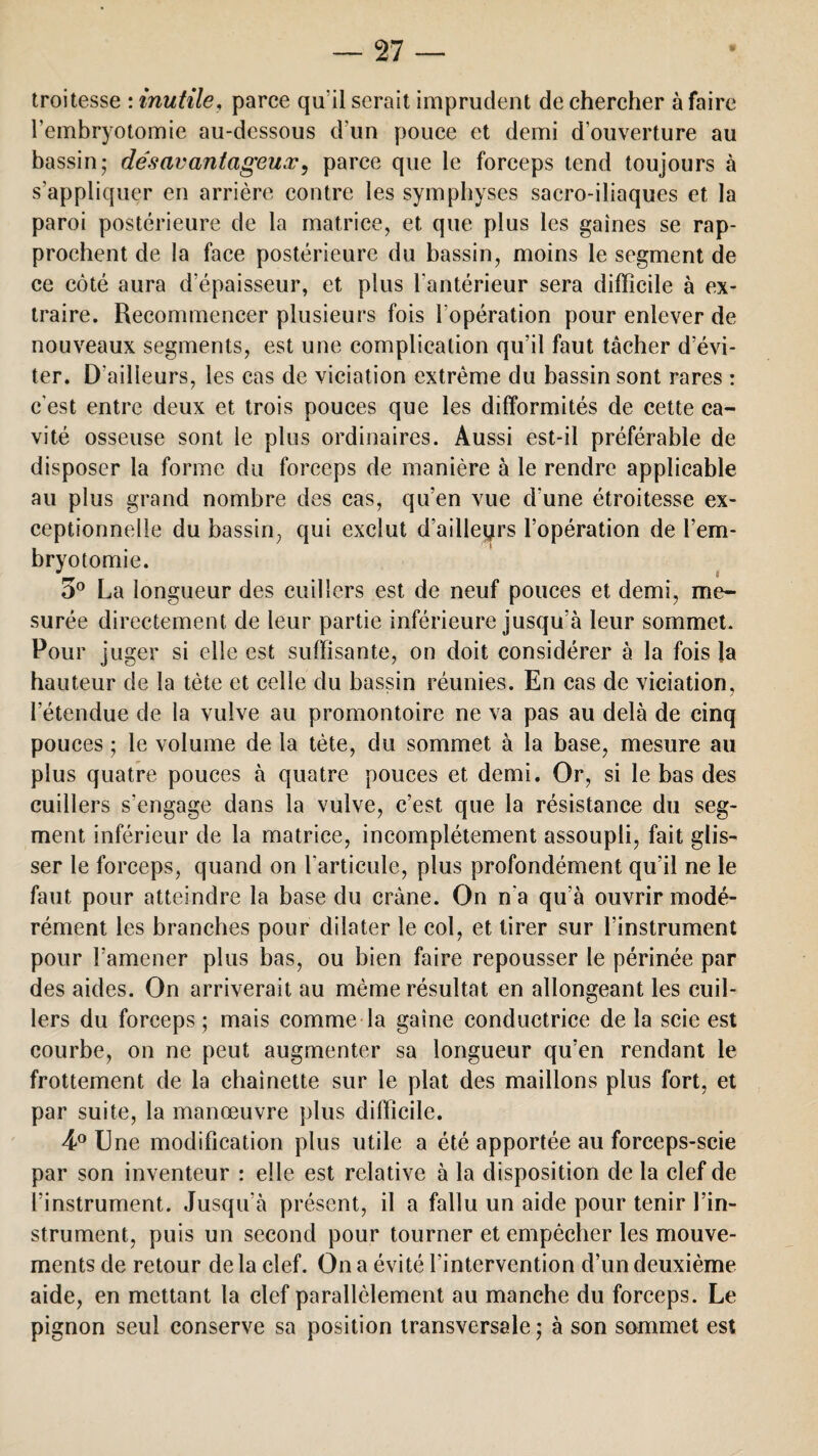 troitesse : inutile, parce qu'il serait imprudent de chercher à faire l’embryotomie au-dessous d'un pouce et demi d’ouverture au bassin; désavantageux, parce que le forceps tend toujours à s’appliquer en arrière contre les symphyses sacro-iliaques et la paroi postérieure de la matrice, et que plus les gaines se rap¬ prochent de la face postérieure du bassin, moins le segment de ce côté aura d'épaisseur, et plus l'antérieur sera difficile à ex¬ traire. Recommencer plusieurs fois l'opération pour enlever de nouveaux segments, est une complication qu’il faut tâcher d’évi¬ ter. D'ailleurs, les cas de viciation extrême du bassin sont rares : c'est entre deux et trois pouces que les difformités de cette ca¬ vité osseuse sont le plus ordinaires. Aussi est-il préférable de disposer la forme du forceps de manière à le rendre applicable au plus grand nombre des cas, qu’en vue d’une étroitesse ex¬ ceptionnelle du bassin, qui exclut d’ailleqrs l’opération de l’em¬ bryotomie. 5° La longueur des cuillers est de neuf pouces et demi, me¬ surée directement de leur partie inférieure jusqu’à leur sommet. Pour juger si elle est suffisante, on doit considérer à la fois la hauteur de la tète et celle du bassin réunies. En cas de viciation, l’étendue de la vulve au promontoire ne va pas au delà de cinq pouces ; le volume de la tète, du sommet à la base, mesure au plus quatre pouces à quatre pouces et demi. Or, si le bas des cuillers s’engage dans la vulve, c’est que la résistance du seg¬ ment inférieur de la matrice, incomplètement assoupli, fait glis¬ ser le forceps, quand on l’articule, plus profondément qu’il ne le faut pour atteindre la base du crâne. On n'a qu’à ouvrir modé¬ rément les branches pour dilater le col, et tirer sur l’instrument pour l’amener plus bas, ou bien faire repousser le périnée par des aides. On arriverait au même résultat en allongeant les cuil¬ lers du forceps; mais comme la gaine conductrice de la scie est courbe, on ne peut augmenter sa longueur qu’en rendant le frottement de la chaînette sur le plat des maillons plus fort, et par suite, la manœuvre plus difficile. 4° Une modification plus utile a été apportée au forceps-scie par son inventeur : elle est relative à la disposition de la clef de l’instrument. Jusqu'à présent, il a fallu un aide pour tenir l’in¬ strument, puis un second pour tourner et empêcher les mouve¬ ments de retour de la clef. On a évité l’intervention d’un deuxième aide, en mettant la clef parallèlement au manche du forceps. Le pignon seul conserve sa position transversale ; à son sommet est