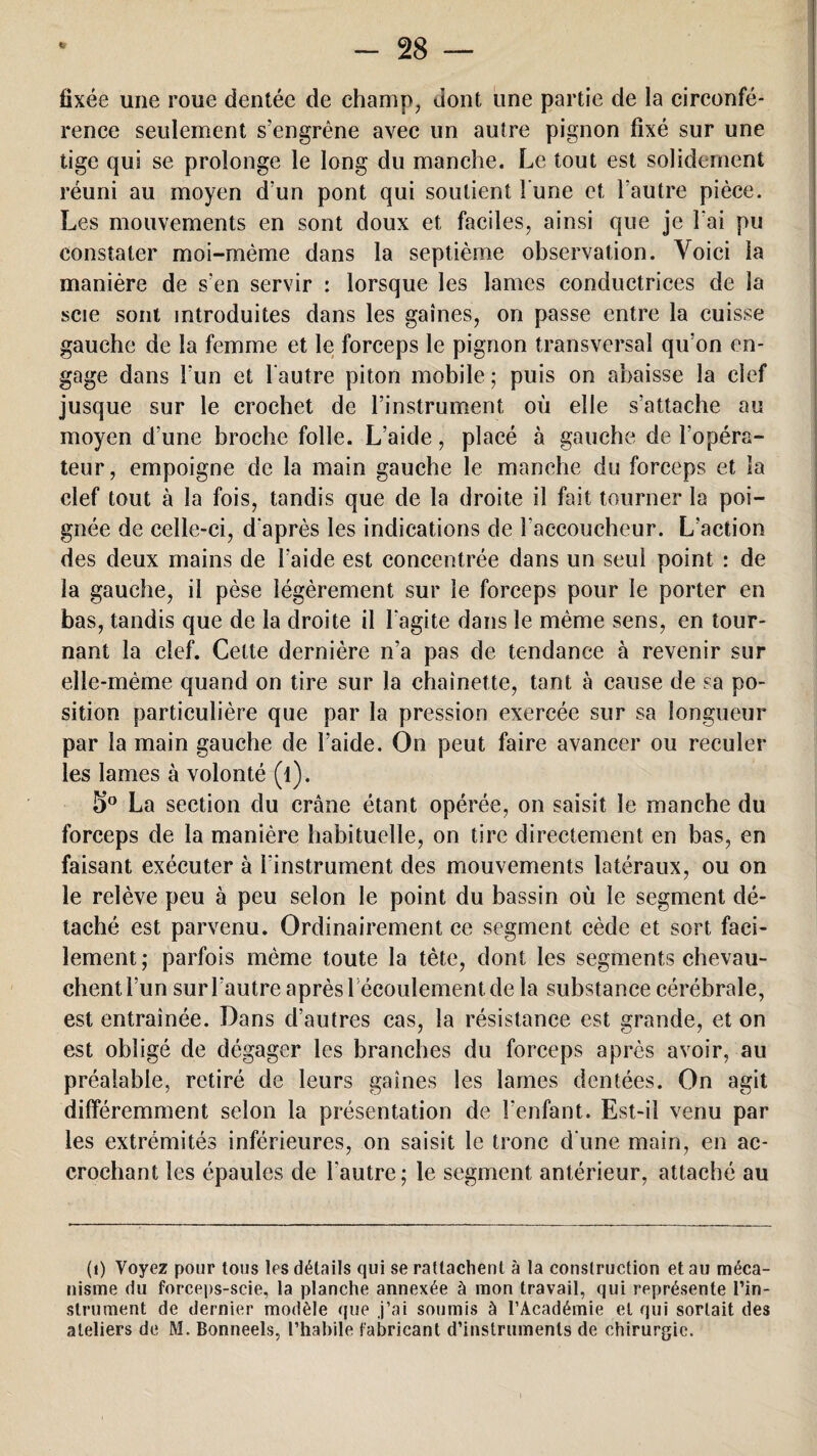 fixée une roue dentée de champ, dont une partie de la circonfé¬ rence seulement s’engrène avec un autre pignon fixé sur une tige qui se prolonge le long du manche. Le tout est solidement réuni au moyen d’un pont qui soutient l une et l’autre pièce. Les mouvements en sont doux et faciles, ainsi que je l’ai pu constater moi-mème dans la septième observation. Voici la manière de s’en servir : lorsque les lames conductrices de la scie sont introduites dans les gaines, on passe entre la cuisse gauche de la femme et le forceps le pignon transversal qu’on en¬ gage dans l'un et l'autre piton mobile ; puis on abaisse la clef jusque sur le crochet de l’instrument où elle s’attache au moyen d’une broche folle. L’aide, placé à gauche de l'opéra¬ teur, empoigne de la main gauche le manche du forceps et la clef tout à la fois, tandis que de la droite il fait tourner la poi¬ gnée de celle-ci, d'après les indications de l'accoucheur. L’action des deux mains de l’aide est concentrée dans un seul point : de la gauche, il pèse légèrement sur le forceps pour le porter en bas, tandis que de la droite il l'agite dans le même sens, en tour¬ nant la clef. Celte dernière n’a pas de tendance à revenir sur elle-même quand on tire sur la chaînette, tant à cause de sa po¬ sition particulière que par la pression exercée sur sa longueur par la main gauche de l’aide. On peut faire avancer ou reculer les lames à volonté (l). 5° La section du crâne étant opérée, on saisit le manche du forceps de la manière habituelle, on tire directement en bas, en faisant exécuter à l'instrument des mouvements latéraux, ou on le relève peu à peu selon le point du bassin où le segment dé¬ taché est parvenu. Ordinairement ce segment cède et sort faci¬ lement; parfois même toute la tète, dont les segments chevau¬ chent l’un sur l’autre après 1 écoulement de la substance cérébrale, est entraînée. Dans d’autres cas, la résistance est grande, et on est obligé de dégager les branches du forceps après avoir, au préalable, retiré de leurs gaines les lames dentées. On agit différemment selon la présentation de l’enfant. Est-il venu par les extrémités inférieures, on saisit le tronc d une main, en ac¬ crochant les épaules de l'autre; le segment antérieur, attaché au (i) Voyez pour tous les détails qui se rattachent à la construction et au méca¬ nisme du forceps-scie, la planche annexée à mon travail, qui représente l’in- strument de dernier modèle que j’ai soumis à l’Académie et qui sortait des ateliers de M. Bonneels, l’habile fabricant d’instruments de chirurgie.