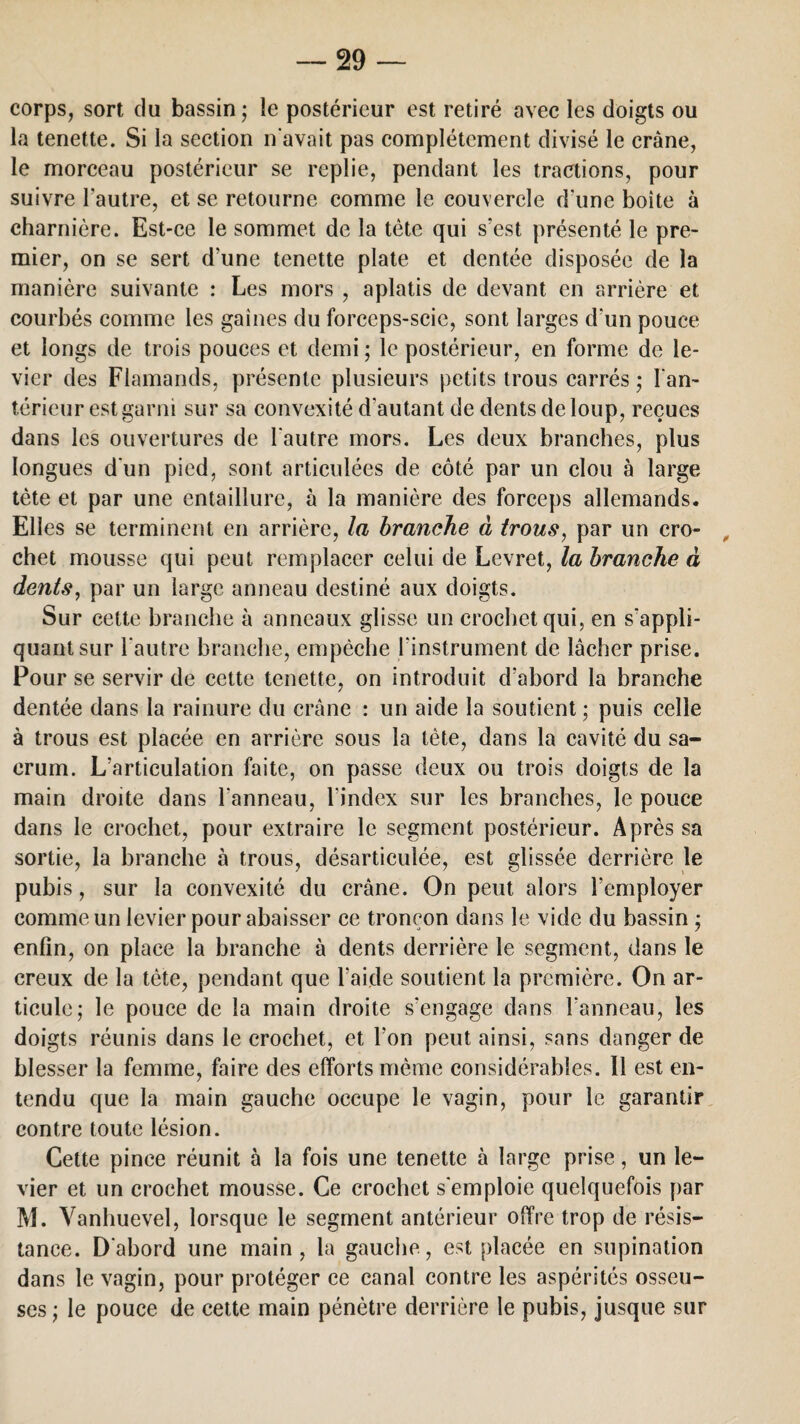 corps, sort du bassin; le postérieur est retiré avec les doigts ou la tenette. Si la section n'avait pas complètement divisé le crâne, le morceau postérieur se replie, pendant les tractions, pour suivre l'autre, et se retourne comme le couvercle d'une boite à charnière. Est-ce le sommet de la tète qui s’est présenté le pre¬ mier, on se sert d'une tenette plate et dentée disposée de la manière suivante : Les mors , aplatis de devant en arrière et courbés comme les gaines du forceps-scie, sont larges d'un pouce et longs de trois pouces et demi ; le postérieur, en forme de le¬ vier des Flamands, présente plusieurs petits trous carrés ; l'an¬ térieur est garni sur sa convexité d'autant de dents de loup, reçues dans les ouvertures de l'autre mors. Les deux branches, plus longues d'un pied, sont articulées de côté par un clou à large tète et par une entaillure, à la manière des forceps allemands. Elles se terminent en arrière, la branche à trous, par un cro¬ chet mousse qui peut remplacer celui de Levret, la branche à dents, par un large anneau destiné aux doigts. Sur cette branche à anneaux glisse un crochet qui, en s'appli¬ quant sur l'autre branche, empêche l'instrument de lâcher prise. Pour se servir de cette tenette, on introduit d’abord la branche dentée dans la rainure du crâne : un aide la soutient ; puis celle à trous est placée en arrière sous la tête, dans la cavité du sa¬ crum. L’articulation faite, on passe deux ou trois doigts de la main droite dans l’anneau, l’index sur les branches, le pouce dans le crochet, pour extraire le segment postérieur. Après sa sortie, la branche à trous, désarticulée, est glissée derrière le pubis, sur la convexité du crâne. On peut alors l’employer comme un levier pour abaisser ce tronçon dans le vide du bassin ; enfin, on place la branche à dents derrière le segment, dans le creux de la tète, pendant que l’aide soutient la première. On ar¬ ticule; le pouce de la main droite s’engage dans l'anneau, les doigts réunis dans le crochet, et l'on peut ainsi, sans danger de blesser la femme, faire des efforts même considérables. 11 est en¬ tendu que la main gauche occupe le vagin, pour le garantir contre toute lésion. Cette pince réunit à la fois une tenette à large prise, un le¬ vier et un crochet mousse. Ce crochet s'emploie quelquefois par M. Vanhuevel, lorsque le segment antérieur offre trop de résis¬ tance. D'abord une main, la gauche, est placée en supination dans le vagin, pour protéger ce canal contre les aspérités osseu¬ ses; le pouce de cette main pénètre derrière le pubis, jusque sur