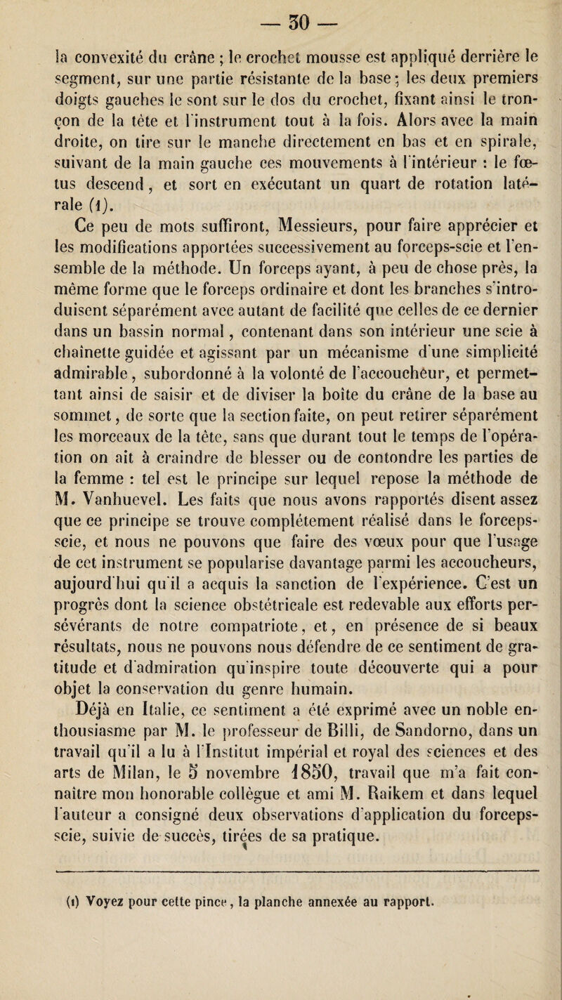 la convexité du crâne ; le crochet mousse est appliqué derrière le segment, sur une partie résistante delà base; les deux premiers doigts gauches le sont sur le dos du crochet, fixant ainsi le tron¬ çon de la tète et l’instrument tout à la fois. Alors avec la main droite, on tire sur le manche directement en bas et en spirale, suivant de la main gauche ces mouvements à l’intérieur : le fœ¬ tus descend, et sort en exécutant un quart de rotation laté¬ rale (l). Ce peu de mots suffiront, Messieurs, pour faire apprécier et les modifications apportées successivement au forceps-scie et l’en- semble de la méthode. Un forceps ayant, à peu de chose près, la même forme que le forceps ordinaire et dont les branches s'intro¬ duisent séparément avec autant de facilité que celles de ce dernier dans un bassin normal, contenant dans son intérieur une scie à chaînette guidée et agissant par un mécanisme d une simplicité admirable , subordonné à la volonté de raceouchéur, et permet¬ tant ainsi de saisir et de diviser la boîte du crâne de la base au sommet, de sorte que la section faite, on peut retirer séparément les morceaux de la tète, sans que durant tout le temps de l'opéra¬ tion on ait à craindre de blesser ou de contondre les parties de la femme : tel est le principe sur lequel repose la méthode de M. Vanhuevel. Les faits que nous avons rapportés disentassez que ce principe se trouve complètement réalisé dans le forceps- scie, et nous ne pouvons que faire des vœux pour que l’usage de cet instrument se popularise davantage parmi les accoucheurs, aujourd’hui qu’il a acquis la sanction de l'expérience. C’est un progrès dont la science obstétricale est redevable aux efforts per¬ sévérants de notre compatriote, et, en présence de si beaux résultats, nous ne pouvons nous défendre de ce sentiment de gra¬ titude et d’admiration qu’inspire toute découverte qui a pour objet la conservation du genre humain. Déj à en Italie, ce sentiment a été exprimé avec un noble en¬ thousiasme par M. le professeur de Billi, de Sandorno, dans un travail qu'il a lu à l’Institut impérial et royal des sciences et des arts de Milan, le 5 novembre 4850, travail que m’a fait con¬ naître mon honorable collègue et ami M. Raikem et dans lequel l’auteur a consigné deux observations d’application du forceps- scie, suivie de succès, tirées de sa pratique. (i) Voyez pour cette pince, la planche annexée au rapport.