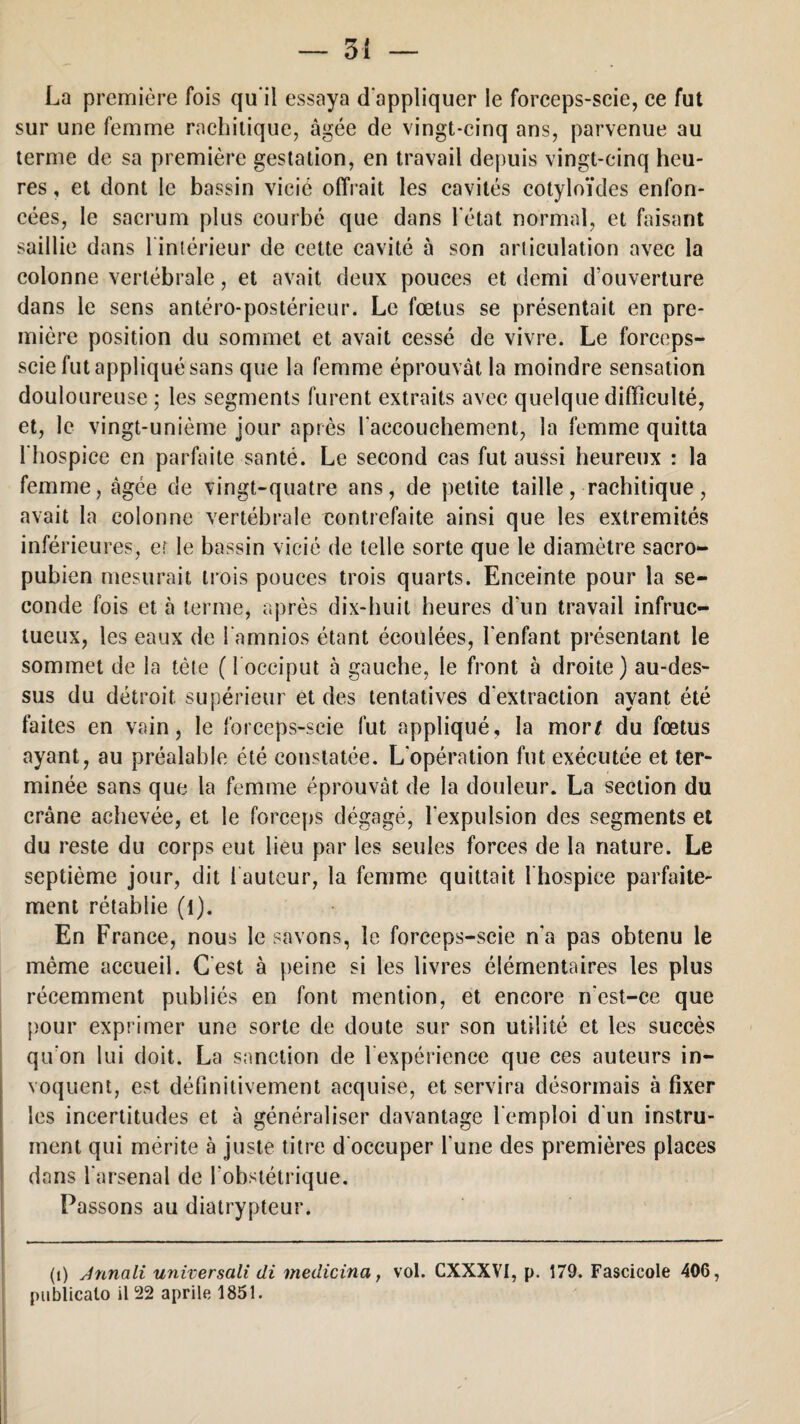 La première fois qu'il essaya d'appliquer le forceps-scie, ce fut sur une femme rachitique, âgée de vingt-cinq ans, parvenue au terme de sa première gestation, en travail depuis vingt-cinq heu¬ res , et dont le bassin vicié offrait les cavités cotyloïdes enfon¬ cées, le sacrum plus courbé que dans l'état normal, et faisant saillie dans 1 intérieur de cette cavité à son articulation avec la colonne vertébrale, et avait deux pouces et demi d ouverture dans le sens antéro-postérieur. Le fœtus se présentait en pre¬ mière position du sommet et avait cessé de vivre. Le forceps- scie fut appliqué sans que la femme éprouvât la moindre sensation douloureuse ; les segments furent extraits avec quelque difficulté, et, le vingt-unième jour après l'accouchement, la femme quitta l'hospice en parfaite santé. Le second cas fut aussi heureux : la femme, âgée de vingt-quatre ans, de petite taille, rachitique, avait la colonne vertébrale contrefaite ainsi que les extrémités inférieures, et le bassin vicié de telle sorte que le diamètre sacro- pubien mesurait trois pouces trois quarts. Enceinte pour la se¬ conde fois et à terme, après dix-huit heures d’un travail infruc¬ tueux, les eaux de l amnios étant écoulées, l'enfant présentant le sommet de la tète ( l occiput à gauche, le front 5 droite) au-des¬ sus du détroit, supérieur et des tentatives d'extraction avant été faites en vain, le forceps-scie fut appliqué, la morf du fœtus ayant, au préalable été constatée. L'opération fut exécutée et ter¬ minée sans que la femme éprouvât de la douleur. La section du crâne achevée, et le forceps dégagé, l'expulsion des segments et du reste du corps eut lieu par les seules forces de la nature. Le septième jour, dit fauteur, la femme quittait 1 hospice parfaite¬ ment rétablie (l). En France, nous le savons, le forceps-scie n'a pas obtenu le même accueil. G est à peine si les livres élémentaires les plus récemment publiés en font mention, et encore n'est-ce que pour exprimer une sorte de doute sur son utilité et les succès qu'on lui doit. La sanction de 1 expérience que ces auteurs in¬ voquent, est définitivement acquise, et servira désormais à fixer les incertitudes et à généraliser davantage l'emploi d'un instru¬ ment qui mérite à juste titre d'occuper l'une des premières places dans l’arsenal de l'obstétrique. Passons au diatrypteur. (i) Jnnali universali di medicina, vol. CXXXVI, p. 179. Fascicole 406, publicato il 22 aprile 1851.