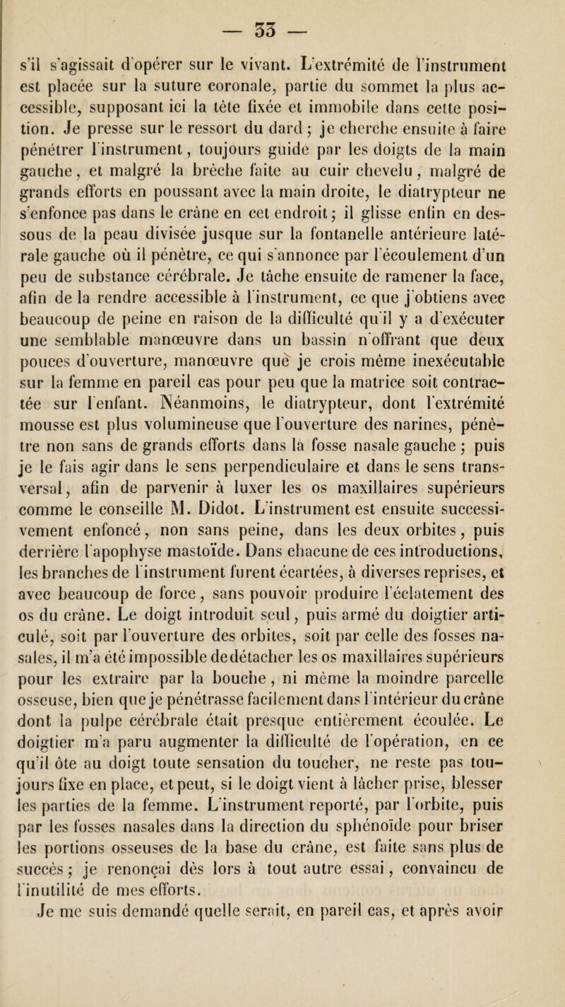 s'il s'agissait d'opérer sur le vivant. L'extrémité de l'instrument est placée sur la suture coronale, partie du sommet la plus ac¬ cessible, supposant ici la tète fixée et immobile dans cette posi¬ tion. Je presse sur le ressort du dard ; je cherche ensuite à faire pénétrer 1 instrument, toujours guidé par les doigts de la main gauche, et malgré la hrèche faite au cuir chevelu, malgré de grands efforts en poussant avec la main droite, le diatrypteur ne s'enfonce pas dans le crâne en cet endroit; il glisse enfin en des¬ sous de la peau divisée jusque sur la fontanelle antérieure laté¬ rale gauche où il pénètre, ce qui s'annonce par l'écoulement d’un peu de substance cérébrale. Je tâche ensuite de ramener la face, afin de la rendre accessible à l’instrument, ce que j'obtiens avec beaucoup de peine en raison de la difficulté qu'il y a d'exécuter une semblable manœuvre dans un bassin n'offrant que deux pouces d'ouverture, manœuvre què je crois même inexécutable sur la femme en pareil cas pour peu que la matrice soit contrac¬ tée sur l'enfant. Néanmoins, le diatrypteur, dont l'extrémité mousse est plus volumineuse que l'ouverture des narines, pénè¬ tre non sans de grands efforts dans la fosse nasale gauche ; puis je le fais agir dans le sens perpendiculaire et dans le sens trans¬ versal , afin de parvenir à luxer les os maxillaires supérieurs comme le conseille M. Didot. L'instrument est ensuite successi¬ vement enfoncé, non sans peine, dans les deux orbites, puis derrière l'apophyse mastoïde. Dans chacune de ces introductions, les branches de 1 instrument furent écartées, à diverses reprises, et avec beaucoup de force, sans pouvoir produire l'éclatement des os du crâne. Le doigt introduit seul, puis armé du doigtier arti¬ culé, soit par l'ouverture des orbites, soit par celle des fosses na¬ sales, il m’a été impossible dedétacher les os maxillaires supérieurs pour les extraire par la bouche, ni même la moindre parcelle osseuse, bien que je pénétrasse facilement dans l'intérieur du crâne dont la pulpe cérébrale était presque entièrement écoulée. Le doigtier m’a paru augmenter la difficulté de [opération, en ce qu’il ôte au doigt toute sensation du toucher, ne reste pas tou¬ jours fixe en place, et peut, si le doigt vient à lâcher prise, blesser les parties de la femme. L instrument reporté, par l'orbite, puis par les fosses nasales dans la direction du sphénoïde pour briser les portions osseuses de la base du crâne, est faite sans plus de succès ; je renonçai dès lors à tout autre essai, convaincu de l'inutilité de mes efforts. Je me suis demandé quelle serait, en pareil cas, et après avoir