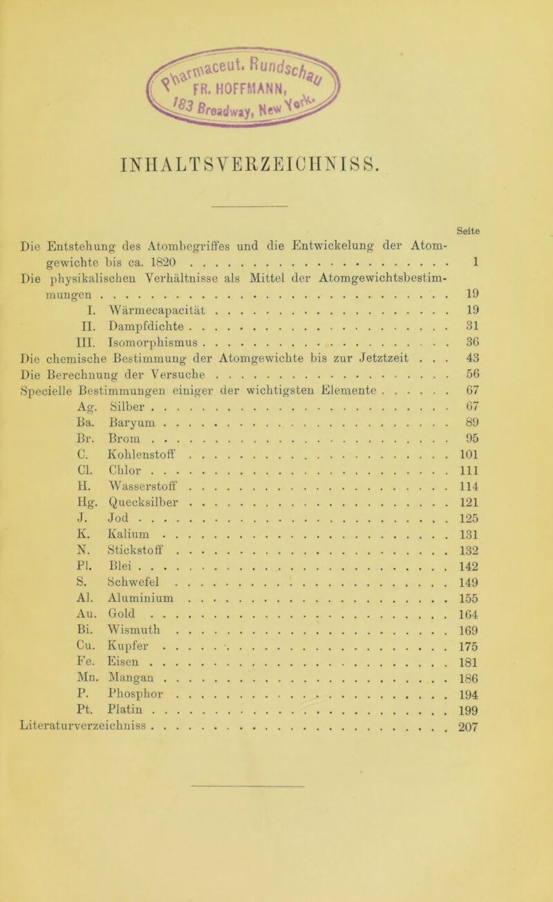 Seite Die Entstehung des Atombegriffes und die Entwickelung der Atom- gewichte bis ca. 1820 1 Die physikalischen Verhältnisse als Mittel der Atomgewichtsbestim- mungen 19 I. Wärmecapacität 19 II. Dampfdichte 31 III. Isomorphismus 3G Die chemische Bestimmung der Atomgewichte bis zur Jetztzeit ... 43 Die Berechnung der Versuche 56 Specielle Bestimmungen einiger der wichtigsten Elemente 67 Ag. Silber 67 Ba. Baryum 89 Br. Brom 95 C. Kohlenstoff' 101 CI. Chlor 111 II. Wasserstoff’ 114 Hg. Quecksilber 121 J. Jod 125 K. Kalium 131 N. Stickstoff’ 132 PI. Blei 142 S. Schwefel 149 Al. Aluminium 155 Au. Gold 164 Bi. Wismuth 169 Cu. Kupfer 175 Fe. Eisen 181 Mn. Mangan 186 P. Phosphor 194 Pt. Platin 199 Literaturverzeichniss 207