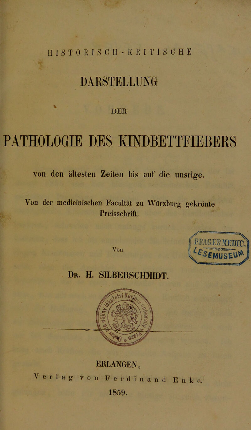 HISTORISCH-KRITISCHE DARSTELLUNG DER PATHOLOGIE DES KINDBETTFIEBERS von den ältesten Zeiten bis auf die unsrige. Von der medicinischen Facultät zu Würzburg gekrönte Preisschrift. Von (mm mac. JfseSusSi* Dr. H. SILBERSCHMIDT. 1859.