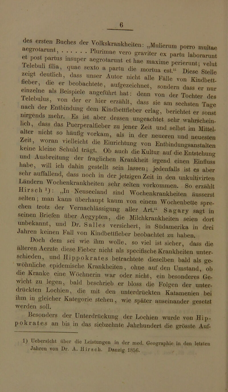 ai;.:;i™tBUCheS “kskvaukheiten: „Mulieruu, porro multae . Plurimae vero graviter ex partu laborarunt TeClf fflKS mSUPei' T°torUnt 6‘ h8e maxime Perierimt; velut ielcbuli filia, quae sexto a partu die mortua eat“ Diese Stelle zeigt deutlich, dass unser Autor nicht alle Falle von Kindbett lieber, die er beobachtete, aufgezeichnet, sondern dass er nur einzelne als Beispiele angeführt hat: denn von der Tochter des Telebulus, von der er hier erzählt, dass sie an, sechsten Ta“ nach der Entbindung dem Kindbettfieber erlag, berichtet er sonst nirgends mehr. Es ist aber dessen ungeachtet sehr wahrscheim heb, dass das Puerperalfieber zu jener Zeit und selbst im Mittel- alter nicht so häufig vorkam, als in der neueren und neuesten Zen, woran vielleicht die Einrichtung von Entbindungsanstalten keine kleine Schuld trägt. Ob auch die Kultur auf die Entstehen* und Ausbreitung der fraglichen Krankl,eit irgend einen Einfluss mbe, will ich dahin gestellt sein lassen; jedenfalls ist es aber sen- auffallend, dass noch in der jetzigen Zeit in den unkultivirten Landern Wochenkrankheiten sehr selten Vorkommen. So erzählt *rS C 1 ^ ‘ ,1^n Neuseeland sind Wochenkrankheiten äusserst selten; man kann Überhaupt kaum von einem Wochenbette spre- chen trotz der Vernachlässigung aller Art.“ Sagary sagt in seinen Briefen über Aegypten, die Milchkrankheiten seien dort unbekannt, und Dr. Salles versichert, in Südamerika in drei Jahren keinen Fall von Kindbettfieber beobachtet zu haben. Doch dem sei wie ihm wolle, so viel ist sicher, dass die alteren Aerzte diese Fieber nicht als specifische Krankheiten unter- schieden, und Hippokrates betrachtete dieselben bald als ge- wöhnliche epidemische Krankheiten, ohne auf den Umstand, ob die Kranke eine Wöchnerin war oder nicht, ein besonderes Ge- wicht zu legen, bald beschrieb er bloss die Folgen der unter- drückten Lochien, die mit den unterdrückten Katamenien bei ilnn in gleicher Kategorie stehen, wie später auseinander gesetzt werden soll. Besonders der Unterdrückung der Lochien wurde von Hip- pokrates an bis in das siebzehnte Jahrhundert die grösste Auf- 1) Uebersicht über die Leistungen in der nied. Geographie in den letzten Jahren von Dr. A. Hirsch. Danzig 1856.