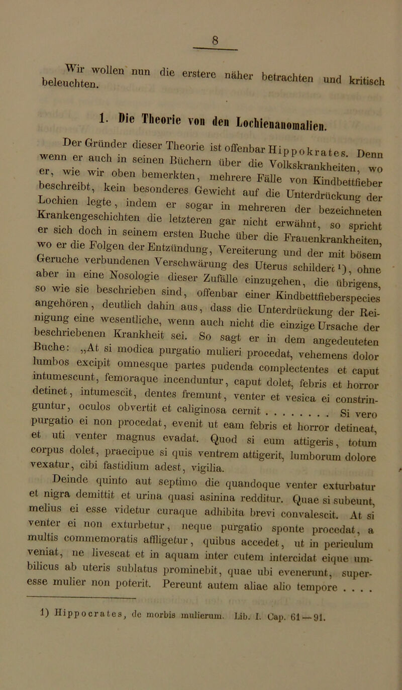 Wir wollen nun beleuchten. die ersterc näher betrachten und kritisch 1. Die Theorie von den Lochienanomaiien. Der Gründer dieser Theorie ist offenbar Hippokrates Denn wenn er auch in seinen Büchern über die Volkskrankhei en w mehrere MUe Kindbedfieber besehre* , kein besonderes Gewicht auf die Unterdrückung der ochien legte, indem er sogar in mehreren der bezeichnten rankengeschichten die letzteren gar nicht erwähnt, so spricht ei sich doch m seinem ersten Buche über die Frauenkrankheiten wo er die Folgen der Entzündung, Vereiterung und der mit bösem Geiuche verbundenen Verschwärung des Uterus schildert >), ohne aber m eine Nosologie dieser Zufälle einzugehen, die übrigen, so wie sie beschrieben sind, offenbar einer Kindbettfieberspecies angehoien, deutlich dahm aus, dass die Unterdrückung der Rei nigung eine wesentliche, wenn auch nicht die einzige Ursache der eschiiebeneii Krankheit sei. So sagt er in dem angedeuteten Buche: „At si modica purgatio mulieri procedat, vehemens dolor lumbos excipit omnesqne partes pudenda complectentes et caput lntuniescunt, femoraque moenduntur, caput dolet, febris et horror detmet, intumescit, dentes fremunt, venter et vesica ei constrin- guntur, oculos obvertit et caliginosa cernit Si vero purgatio ei non procedat, evenit ut eam febris et' horror detiueat et uti venter magnus evadat. Quod si eum attigeris, totum corpus dolet, praecipue si quis ventrem attigerit, Iumborum dolore vexatur, cibi fastidiuni adest, vigilia. Demde quinto aut septimo die quandoque venter exturbatur et nigra demittit et urina quasi asinina redditur. Quae si subeunt melius ei esse videtur curaque adhibita brevi convalescit. At si venter ei non exturbetur, neque purgatio sponte procedat, a multis commemoratis affligetur, quibus accedet, ut in periculum veniat, ne livescat et in aquam inter cutem intercidat eique um- bilicus ab uteris sublatus prominebit, quae ubi evenerunt, super- esse midier non poterit. Pereunt autem aliae alio tempore .... 1) Hippocrates, de morbis muiierum. Lib. I. Cap. 61 91.