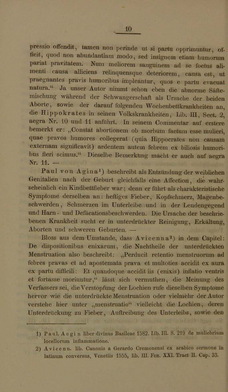 pressio oflfendit, tarnen non perinde ut si partu opprimuntur, of- licit, quod non abundantiam modo, sed insignem etiarn hurnorum pariat pravitatem. Num meliorem sanguinem ad se foetus ali- menti causa alliciens relinquensque deteriorem, causa est, ut praegnantes pravis humoribus impleantur, quos e partu evacuat natura.“ Ja unser Autor nimmt schon eben die abnorme Säfte- mischung während der Schwangerschaft als Ursache der beiden Aborte, sowie der darauf folgenden Wochenbettkrankheiten an, die Hi pp okra tes in seinen Volkskrankheiten, Lib. IH, Sect. 2, aegra Nr. 10 und 11 anführt. In seinem Commentar auf erstere bemerkt er: „Constat abortionem ob morbum factum esse mulieri, quae pravos humores collegerat (quia Hippocrates non causam externam significavit) ardentem autem febrem ex biliosis humori- bus fieri scimus.“ Dieselbe Bemerkung macht er auch auf aegra Nr. 11. — Paul von Agina1) beschreibt als Entzündung der weiblichen Genitalien nach der Geburt gleichfalls eine Affection, die wahr- scheinlich ein Kindbettfieber war; denn er führt als charakteristische Symptome derselben an: heftiges Fieber, Kopfschmerz, Magenbe- schwerden , Schmerzen im Unterleibe und in der Lendengegend und Harn - und Defäcationsbeschwerden. Die Ursache der beschrie- benen Krankheit sucht er in unterdrückter Reinigung, Erkältung, Aborten und schweren Geburten. — Bloss aus dem Umstande, dass Avicenna2) in dem Capitel: De dispositionibus enixarum, die Nachtheile der unterdrückten Menstruation also beschreibt: „Perducit retentio menstruorum ad febres pravas et ad apostemata prava et multoties accidit ex aura ex partu difficiü: Et quaudoque accidit iis (enixis) intlatio ventris et fortasse inoriuntur,“ lässt sich vermuthen, die Meinung des Verfassers sei, die Verstopfung der Lochien rufe dieselben Symptome hervor wie die unterdrückte Menstruation oder vielmehr der Autor verstelle hier unter „menstruatio“ vielleicht die Lochien, deren Unterdrückung zu Fieber, Auftreibung des Unterleibs, sowie den 1) Paul. Aegi n über divinus Basileue 1582. Lib. III. S. 219 de mulicbrium locellorum inflammatione. 2) Avicenn. lib. Canonis a Gerardo Cremonensi ex arabico sermone in latinum conversus, Venctiis 1555, lib. III. Fen. XXI. Tract. II. Cap. 33-