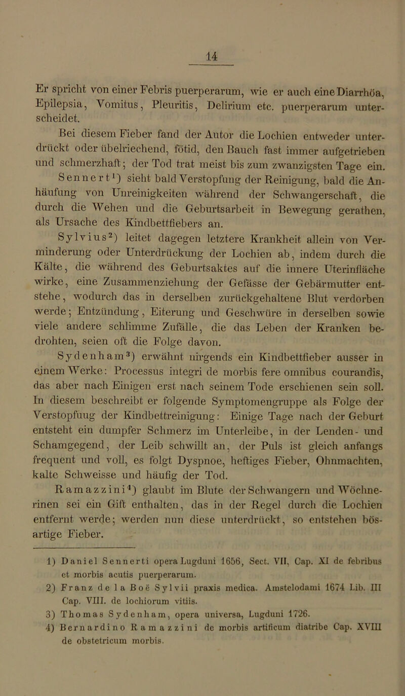 Er spricht von einer Febris puerperarum, wie er auch eine Diarrhöa, Epilepsia, Vomitus, Pleuritis, Delirium etc. puerperarum unter- scheidet. Bei diesem Fieber fand der Autor die Lochien entweder unter- drückt oder übelriechend, fütid, den Bauch fast immer aufgetrieben und schmerzhaft; der Tod trat meist bis zum zwanzigsten Tage ein. Senne rt1) sieht bald Verstopfung der Reinigung, bald die An- häutung von Unreinigkeiten während der Schwangerschaft, die durch die Wehen und die Geburtsarbeit in Bewegung gerathen, als Ursache des Kindbettfiebers an. Sylvius2) leitet dagegen letztere Krankheit allein von Ver- minderung oder Unterdrückung der Lochien ab, indem durch die Kälte, die während des Geburtsaktes auf die innere Uterinfläche wirke, eine Zusammenziehung der Gefässe der Gebärmutter ent- stehe , wodurch das in derselben zurückgehaltene Blut verdorben werde; Entzündung, Eiterung und Geschwüre in derselben sowie viele andere schlimme Zufälle, die das Leben der Kranken be- drohten, seien oft die Folge davon. Sydenham3 4) erwähnt nirgends ein Kindbettfieber ausser in einem Werke: Processus integri de morbis fere omnibus courandis, das aber nach Einigen erst nach seinem Tode erschienen sein soll, ln diesem beschreibt er folgende Symptomengruppe als Folge der Verstopfung der Kindbettreinigung: Einige Tage nach der Geburt entsteht ein dumpfer Schmerz hn Unterleibe, in der Lenden- imd Schamgegend, der Leib schwillt an, der Puls ist gleich anfangs frequent und voll, es folgt Dyspnoe, heftiges Fieber, Ohnmächten, kalte Schweisse und häufig der Tod. Ramazzini1) glaubt im Blute der Schwängern und Wöchne- rinen sei ein Gift enthalten, das in der Regel durch die Lochien entfernt werde; werden nun diese unterdrückt, so entstehen bös- artige Fieber. 1) Daniel Sennerti opera Lugduni 1656, Sect. VIF, Cap. XI de febribns et morbis acutis puerperarum. 2) Franz de la Boe Sylvii praxis medica. Amstelodami 1674 Lib. III Cap. VIII. de lockiorum vitiis. 3) Thomas Sydenham, opera universa, Lugduni 1726. 4) Bernardino Ramazzini de morbis artiticum diatribe Cap. XVIII de obstetricum morbis.