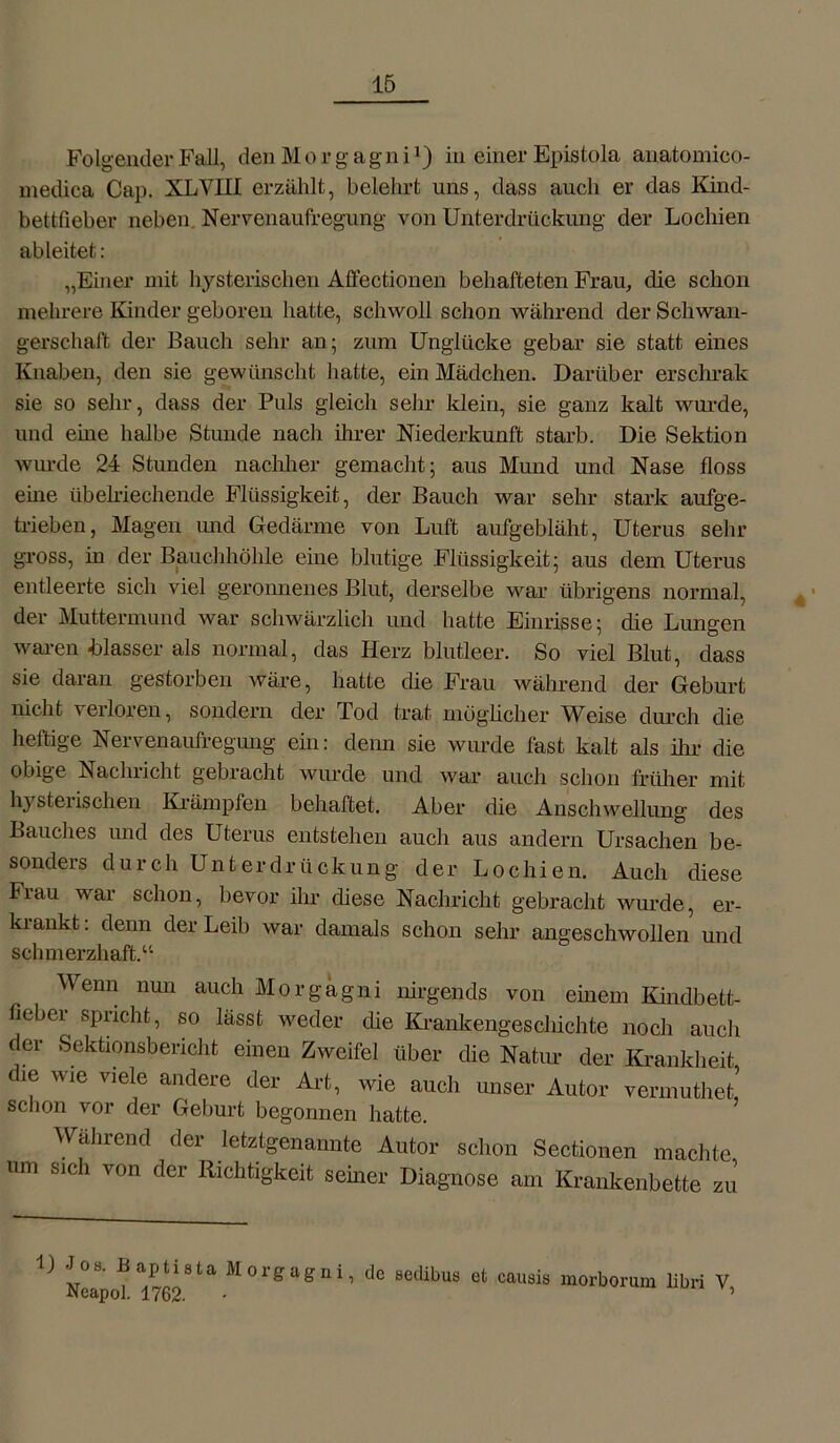 Folgender Fall, den M o r g a g n i') in einer Epistola anatomico- medioa Cap. XLVIII erzählt, belehrt uns, dass auch er das Kind- bettfieber neben Nervenaufregung von Unterdrückung der Lochien ab leitet: „Einer mit hysterischen Affectionen behafteten Frau, die schon mehrere Kinder geboren hatte, schwoll schon während der Schwan- gerschaft der Bauch sehr an; zum Unglücke gebar sie statt eines Knaben, den sie gewünscht hatte, ein Mädchen. Darüber erschrak sie so sehr, dass der Puls gleich sehr klein, sie ganz kalt wurde, und eine halbe Stunde nach ihrer Niederkunft starb. Die Sektion wurde 24 Stunden nachher gemacht; aus Mund und Nase floss eine übelriechende Flüssigkeit, der Bauch war sehr stark aufge- trieben, Magen und Gedärme von Luft aufgebläht, Uterus sein- gross, in der Bauchhöhle eine blutige Flüssigkeit; aus dem Uterus entleerte sich viel geronnenes Blut, derselbe war übrigens normal, der Muttermund war schwärzlich und hatte Einrisse; die Lungen waren blasser als normal, das Herz blutleer. So viel Blut, dass sie daran gestorben wäre, hatte die Frau während der Geburt nicht verloren, sondern der Tod trat möglicher Weise durch die heftige Nervenaufregung ein: denn sie wurde fast kalt als dir die obige Nachricht gebracht wurde und war auch schon früher mit hysterischen Krämpfen behaftet. Aber die Anschwellung des Bauches und des Uterus entstehen auch aus andern Ursachen be- sonders durch Unterdrückung der Lochien. Auch diese Frau war schon, bevor ihr diese Nachricht gebracht wurde, er- krankt : denn der Leib war damals schon sehr angeschwollen und schmerzhaft.“ Wenn nun auch Morgagni nirgends von einem Kindbett- fieber spricht, so lässt weder die Krankengeschichte noch auch der Sektionsbericht einen Zweifel über die Natur der Krankheit die wie viele andere der Art, wie auch unser Autor vermutlich schon vor der Geburt begonnen hatte. Während der letztgenannte Autor schon Sectionen machte um sich von der Richtigkeit seiner Diagnose am Krankenbette zu ^ Nea hü 9 ^01^a^nU tlc setlh>us et causis morborum libri V,