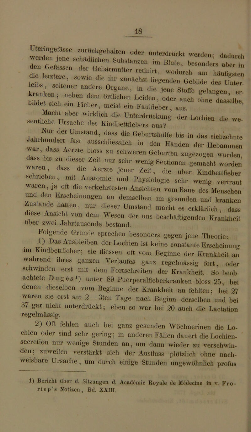 Averden jene schädlichen Substanzen im den Gefässcn der Gebärmutter retinirt Utermgefässe zurückgehalten oder unterdrückt werden; dadurch im Blute, besonders aber in rt. wodurch am häufigsten über zwei Jahrtausende bestand. Folgende Gründe sprechen besonders gegen jene Theorie: 1) Das Ausbleiben der Lochien ist keine constante Erscheinung im Kindbettfieber.; sie fliessen oft vom Beginne der Krankheit an wänend ilnes ganzen Verlaufes ganz regelmässig fort, oder schwinden erst mit dem Fortschreiten der Krankheit. So beob- achtete Duges1) unter 89 Puerperalfieberkranken bloss 25, bei denen dieselben vom Beginne der Krankheit an fehlten; bei 27 waren sie erst am 2 — 3teil Tage nach Beginn derselben und bei 37 gar nicht unterdrückt; eben so war bei 20 auch die Lactation regelmässig. 2) Oft fehlen auch bei ganz gesunden Wöchnerinen die Lo- chien oder sind sehr gering; in anderen Fällen dauert dieLoclnen- secretion nur wenige Stunden an, um dann wieder zu verschwin- den; zuweilen verstärkt sich der Auslluss plötzlich ohne nach- weisbare Ursache, um durch einige Stunden ungewöhnlich profus 1) Bericht über d. Sitzungen d. Academie Royale de tfcdecine in v. Fro- riep’s Notizen, Bd. XXIIJ.