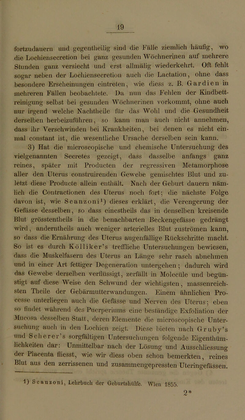 fortzudauern und gegenteilig sind die Fälle ziemlich häufig, wo die Lochiensecretion bei ganz gesunden Wöchnerinen auf mehrere Stunden ganz versiecht und erst allmälig wiederkehrt. Oft fehlt sogar neben der Lochiensecretion auch die Lactation, ohne dass besondere Erscheinungen eintreten, wie diess z. B. Gar dien in mehreren Fällen beobachtete. Da nun das Fehlen der Kindbett- reinigung selbst bei gesunden Wöchnerinen vorkommt, ohne auch nur irgend welche Nachtheile für das Wohl und die Gesundheit derselben herbeizuführen, so kann man auch nicht annehmen, dass ihr Verschwinden bei Krankheiten, bei denen es nicht ein- mal constant ist, die wesentliche Ursache derselben sein kann. 3) Hat die microscopische und chemische Untersuchung des vielgenannten Seoretes gezeigt, dass dasselbe anfangs ganz reines, später mit Producten der regressiven Metamorphose aller den Uterus construirenden Gewebe gemischtes Blut und zu- letzt diese Producte allein enthält. Nach der Geburt dauern näm- lich die Contractionen des Uterus noch fort; die nächste Folge davon ist, wie Scanzoni1) dieses erklärt, die Verengerung der Gefässe desselben, so dass einesteils das in denselben kreisende Blut grösstentheils in die benachbarten Beckengefässe gedrängt wird, anderntheils auch weniger arterielles Blut Zuströmen kann, so dass die Ernährung des Uterus augenfällige Rückschritte macht. So ist es durch Kolliker’s treffliche Untersuchungen bewiesen, dass die Muskelfasern des Uterus an Länge sehr rasch abnehmen und in einer Art fettiger Degeneration untergehen; dadurch wird das Gewebe derselben verflüssigt, zerfällt in Molecüle und begün- stigt auf diese Weise den Schwund der wichtigsten, massenreich- sten Theile der Gebärmutter Wandungen. Emern ähnlichen Pro- cesse unterliegen auch die Gefässe und Nerven des Uterus; eben so findet während des Puerperiums eine beständige Exfoliation der Mucosa desselben Statt, deren Elemente die microscopische Unter- suchung auch in den Lochien zeigt. Diese bieten nach Gruby’s nnd Sch er er’s sorgfältigen Untersuchungen folgende Eigentüm- lichkeiten dar. Unmittelbar nach der Lösung und Ausschliessung dei 1 lacenta fliesst, wie wir diess oben schon bemerkten, reines Blut aus den zerrissenen und zusammengepressten Uteringefässen. 1) Scanzoni, Lehrbuch der Geburtshiilfe. Wien 1855. 2*