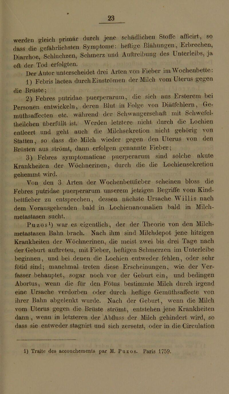 werden gleich primär durch jene schädlichen Stoffe afßcirt, so dass die gefährlichsten Symptome: heftige Blähungen, Erbrechen, Diarrhoe, Schluchzen, Schmerz und Auftreibung des Unterleibs, ja oft der Tod erfolgten. Der Autor unterscheidet drei Arten von Fieber im Wochenbette: 1) Febris lactea durch Einströmen der Milch vom Uterus gegen die Brüste; 2) Febres putridae puerperarum, die sich aus Ersterem bei Personen entwickeln, deren Blut in Folge von Diätfehlern, Ge- müthsaffec.ten etc. während der Schwangerschaft mit Scliwefel- theilchen überfüllt ist. Werden letztere nicht dnrch die Lochien entleert und geht auch die Milchsekretion nicht gehörig von Statten, so dass die Milch wieder gegen den Uterus von den Brüsten aus strömt, dann erfolgen genannte Fieber; 3) Febres symptomaticae puerperarum sind solche akute Krankheiten der Wöchnerinen, durch die die Lochiensekretion gehemmt wird. Von den 3 Arten der Wochenbettfieber scheinen bloss die Febres putridae puerperarum unserem jetzigen Begriffe vom Kind- bettfieber zu entsprechen, dessen nächste Ursache Willis nach dem Vorausgeh enden bald in Lochienanomalien bald in Milch- metastasen sucht. Puzos1) war es eigentlich, der der Theorie von den Milch- metastasen Bahn brach. Nach ihm sind Milchdepot jene hitzigen Krankheiten der Wöchnerinen, die meist zwei bis drei Tage nach der Geburt auftreteu, mit Fieber, heftigen Schmerzen im Unterleibe beginnen, und bei denen die Lochien entweder fehlen, oder sehr fötid sind; manchmal treten diese Erscheinungen, wie der Ver- fasser behauptet, sogar noch vor der Geburt ein, und bedingen Abortus, wenn die für den Fötus bestimmte Milch durch irgend eine Ursache verdorben oder durch heftige Gemüthsaffecte von ihrer Bahn abgelenkt wurde. Nach der Geburt, wenn die Milch vom Uterus gegen die Brüste strömt, entstehen jene Krankheiten dann , wenn in letzteren der Abfluss der Milch gehindert wird, so dass sie entweder stagnirt und sich zersetzt, oder in die Circulation 1) Traite des accoucheraents par M. Puzos. Paris 1759.