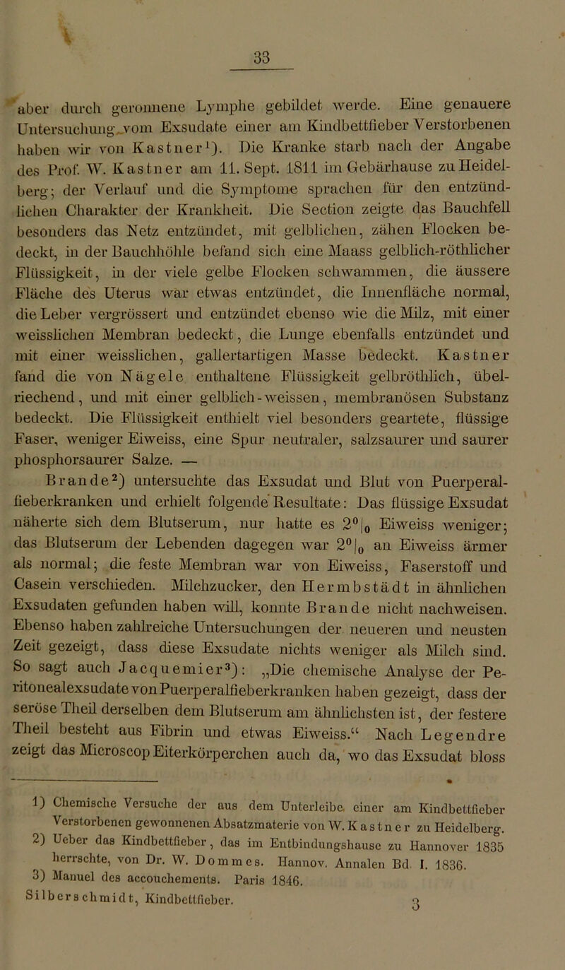 aber durch geronnene Lymphe gebildet werde. Eine genauere Untersuchung,.vom Exsudate einer am Kindbettfieber Verstorbenen haben wir von Kästner1). Die Kranke starb nach der Angabe des Prob W. Kästner am li. Sept. LSI 1 im Gebärhause zu Heidel- berg; der Verlauf und die Symptome sprachen für den entzünd- lichen Charakter der Krankheit. Die Section zeigte das Bauchfell besonders das Netz entzündet, mit gelblichen, zähen Flocken be- deckt, in der Bauchhöhle befand sich eine Maass gelblich-röthlicher Flüssigkeit, in der viele gelbe Flocken schwammen, die äussere Fläche des Uterus war etwas entzündet, die Innenfläche normal, die Leber vergrössert und eutziindet ebenso wie die Milz, mit einer weisslichen Membran bedeckt, die Lunge ebenfalls entzündet und mit einer weisslichen, gallertartigen Masse bedeckt. Kästner fand die von Nägele enthaltene Flüssigkeit gelbröthlich, übel- riechend, und mit einer gelblich - weissen, membranösen Substanz bedeckt. Die Flüssigkeit enthielt viel besonders geartete, flüssige Faser, weniger Eiweiss, eine Spur neutraler, salzsaurer und saurer phosphorsaurer Salze. — Brande2) untersuchte das Exsudat und Blut von Puerperal- fieberkranken und erhielt folgende Resultate: Das flüssige Exsudat näherte sich dem Blutserum, nur hatte es 2°|0 Eiweiss weniger; das Blutserum der Lebenden dagegen war 2°|0 an Eiweiss ärmer als normal; die feste Membran war von Eiweiss, Faserstoff und Casein verschieden. Milchzucker, den Hermbstädt in ähnlichen Exsudaten gefunden haben will, konnte Brande nicht nach weisen. Ebenso haben zahlreiche Untersuchungen der neueren und neusten Zeit gezeigt, dass diese Exsudate nichts weniger als Milch sind. So sagt auch Jacquemier3): „Die chemische Analyse der Pe- litonealexsudate von Puerperalfieberkranken haben gezeigt, dass der seröse Theil derselben dem Blutserum am ähnlichsten ist, der festere Theil besteht aus Fibrin und etwas Eiweiss.a Nach Legend re zeigt das Microscop Eiterkörperchen auch da, wo das Exsudat bloss 1) Chemische Versuche der aus dem Unterleibe, einer am Kindbettfieber Verstorbenen gewonnenen Absatzmaterie von W. K a s t n e r zu Heidelberg. 2) Ueber das Kindbettficbcr, das im Entbindungshause zu Hannover 1835 herrschte, von Dr. W. Dommcs. Hannov. Annalen Bd. I. 1836. 3) Manuel des accouchemenls. Paris 1846. Silbers chmidt, Kindbettficbcr. 3