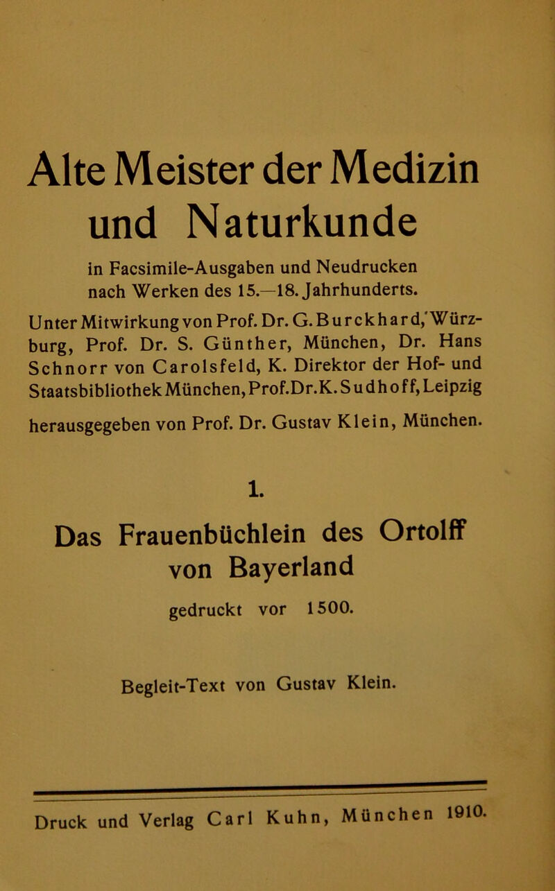 Alte Meister der Medizin und Naturkunde in Facsimile-Ausgaben und Neudrucken nach Werken des 15.—18. Jahrhunderts. Unter Mitwirkung von Prof. Dr. G. Burckhard, Wiirz- burg, Prof. Dr. S. Gunther, Munchen, Dr. Hans Schnorr von Carolsfeld, K. Direktor der Hof- und Staatsbibliothek Munchen, Prof.Dr.K. S u d h o f f, Leipzig herausgegeben von Prof. Dr. Gustav Klein, Munchen. 1. Das Frauenbtichlein des Ortolff von Bayerland gedruckt vor 1500. Begleit-Text von Gustav Klein.