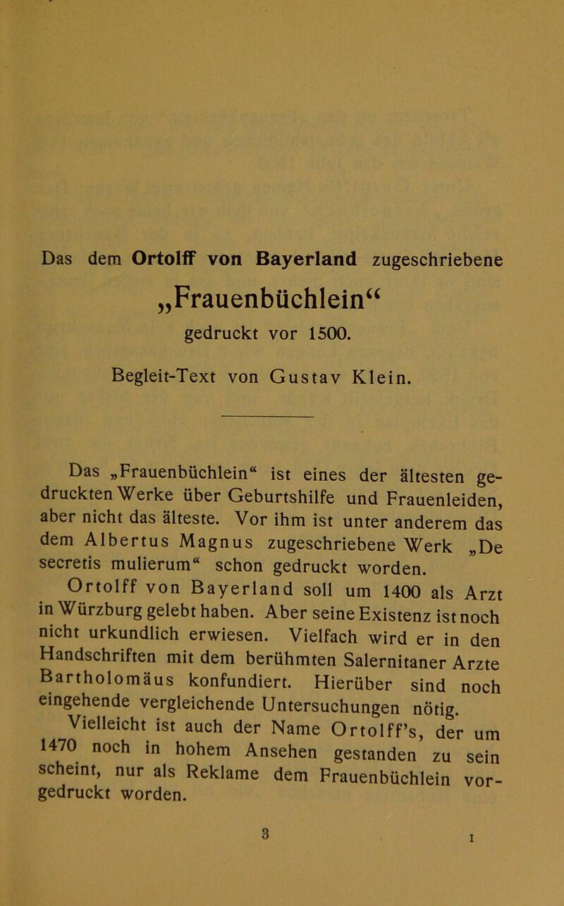 Das dem Ortolff von Bayerland zugeschriebene „Frauenbuchlein“ gedruckt vor 1500. Begleit-Text von Gustav Klein. Das „Frauenbuchlein“ ist eines der altesten ge- druckten Werke iiber Geburtshilfe und Frauenleiden, aber nicht das alteste. Vor ihm ist unter anderem das dem Albertus Magnus zugeschriebene Werk „De secretis mulierum“ schon gedruckt worden. Ortolff von Bayerland soli urn 1400 als Arzt in Wurzburg gelebt haben. Aber seine Existenz ist noch nicht urkundlich erwiesen. Vielfach wird er in den Handschriften mit dem beriihmten Salernitaner Arzte Bartholomaus konfundiert. Hieruber sind noch eingehende vergleichende Untersuchungen notig. Vielleicht ist auch der Name Ortolff’s, der urn 1470 noch in hohem Ansehen gestanden zu sein scheint, nur als Reklame dem Frauenbuchlein vor- gedruckt worden.