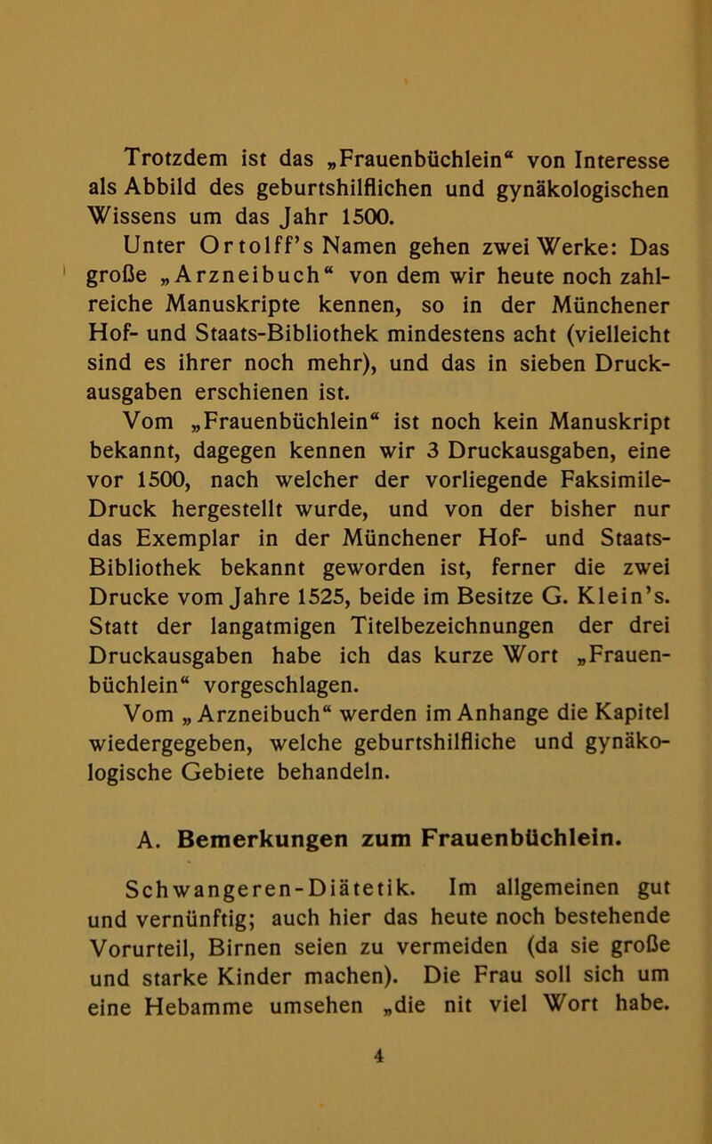 Trotzdem ist das „Frauenbiichlein“ von Interesse als Abbild des geburtshilflichen und gynakologischen Wissens um das Jahr 1500. Unter Or tolff’s Namen gehen zwei Werke: Das 1 grofie „Arzneibuch“ von dem wir heute noch zahl- reiche Manuskripte kennen, so in der Munchener Hof- und Staats-Bibliothek mindestens acht (vielleicht sind es ihrer noch mehr), und das in sieben Druck- ausgaben erschienen ist. Vom „Frauenbiichlein“ ist noch kein Manuskript bekannt, dagegen kennen wir 3 Druckausgaben, eine vor 1500, nach welcher der vorliegende Faksimile- Druck hergestellt wurde, und von der bisher nur das Exemplar in der Munchener Hof- und Staats- Bibliothek bekannt geworden ist, ferner die zwei Drucke vom Jahre 1525, beide im Besitze G. Klein’s. Statt der langatmigen Titelbezeichnungen der drei Druckausgaben habe ich das kurze Wort „Frauen- biichlein vorgeschlagen. Vom „ Arzneibuch werden im Anhange die Kapitel wiedergegeben, welche geburtshilfliche und gynako- logische Gebiete behandeln. A. Bemerkungen zum Frauenbilchlein. Schwangeren-Diatetik. Im allgemeinen gut und verniinftig; auch hier das heute noch bestehende Vorurteil, Birnen seien zu vermeiden (da sie grofie und starke Kinder machen). Die Frau soli sich um eine Hebamme umsehen „die nit viel Wort habe.