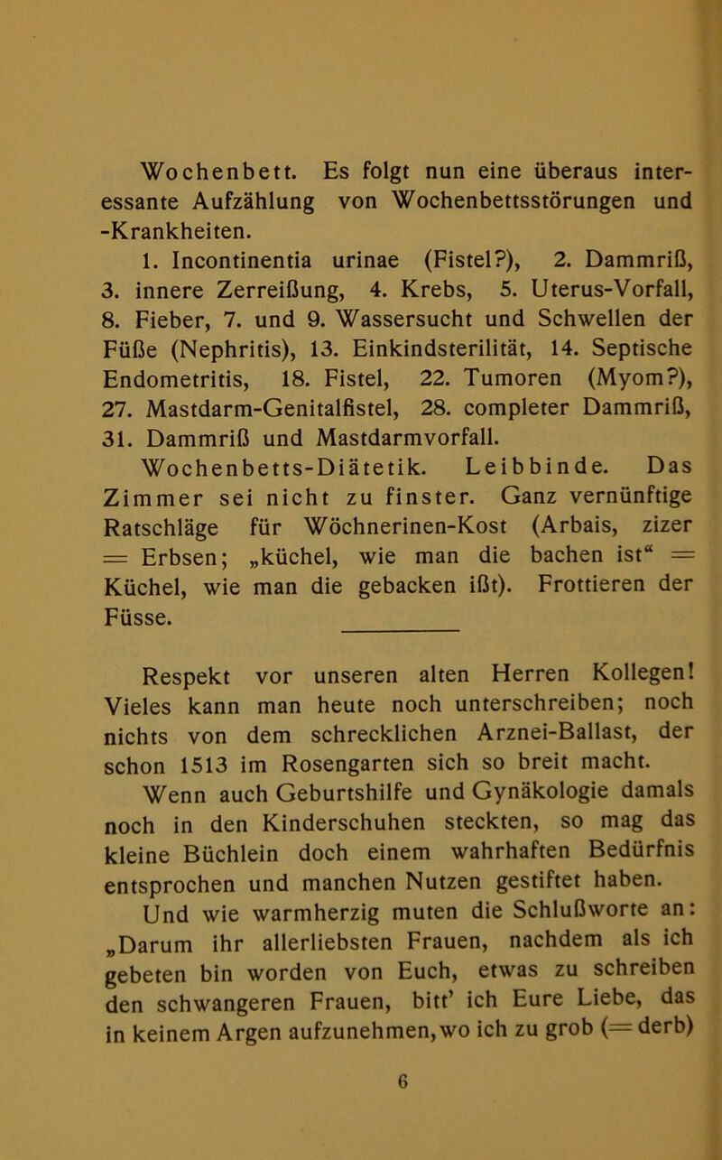 Wochenbett. Es folgt nun eine iiberaus inter- essante Aufzahlung von Wochenbettsstorungen und -Krankheiten. 1. Incontinentia urinae (Fistel?), 2. DammriB, 3. innere Zerreiflung, 4. Krebs, 5. Uterus-Vorfall, 8. Fieber, 7. und 9. Wassersucht und Schwellen der FiiBe (Nephritis), 13. Einkindsterilitat, 14. Septische Endometritis, 18. Fistel, 22. Tumoren (Myom?), 27. Mastdarm-Genitalfistel, 28. completer DammriB, 31. DammriB und Mastdarmvorfall. Wochenbetts-Diatetik. Leibbinde. Das Zimmer sei nicht zu finster. Ganz verniinftige Ratschlage fiir Wochnerinen-Kost (Arbais, zizer = Erbsen; „kiichel, wie man die bachen ist“ = Kiichel, wie man die gebacken iBt). Frottieren der Fiisse. Respekt vor unseren alten Herren Kollegen! Vieles kann man heute noch unterschreiben; noch nichts von dem schrecklichen Arznei-Ballast, der schon 1513 im Rosengarten sich so breit macht. Wenn auch Geburtshilfe und Gynakologie damals noch in den Kinderschuhen steckten, so mag das kleine Buchlein doch einem wahrhaften Bediirfnis entsprochen und manchen Nutzen gestiftet haben. Und wie warmherzig muten die SchluBworte an: „Darum ihr allerliebsten Frauen, nachdem als ich gebeten bin worden von Euch, etwas zu schreiben den schwangeren Frauen, bitt’ ich Eure Liebe, das in keinem Argen aufzunehmen, wo ich zu grob (= derb)