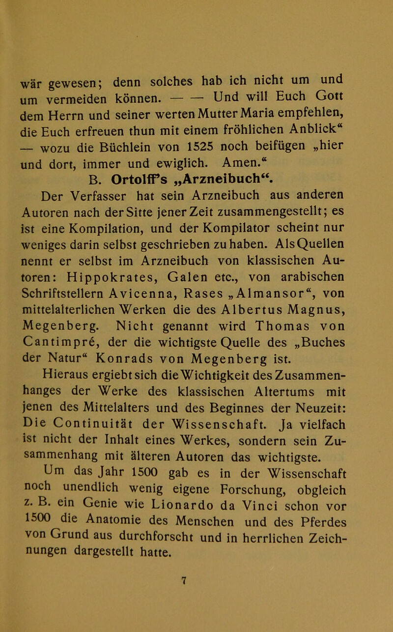 war gewesen; denn solches hab ich nicht um und um vermeiden konnen. — — Und will Euch Gott dem Herrn und seiner werten Mutter Maria empfehlen, die Euch erfreuen thun mit einem frohlichen Anblick“ — wozu die Buchlein von 1525 noch beifiigen „hier und dort, immer und ewiglich. Amen.“ B. OrtolfPs „Arzneibuch“. Der Verfasser hat sein Arzneibuch aus anderen Autoren nach derSitte jenerZeit zusammengestellt; es ist eine Kompilation, und der Kompilator scheint nur weniges darin selbst geschrieben zuhaben. AlsQuellen nennt er selbst im Arzneibuch von klassischen Au- toren: Hippokrates, Galen etc., von arabischen Schriftstellern Avicenna, Rases „Almansor“, von mittelalterlichen Werken die des Albertus Magnus, Megenberg. Nicht genannt wird Thomas von Cantimpre, der die wichtigste Quelle des „Buches der Natur“ Konrads von Megenberg ist. Hieraus ergiebtsich dieWichtigkeit desZusammen- hanges der Werke des klassischen Altertums mit jenen des Mittelalters und des Beginnes der Neuzeit: Die Continuitat der Wissenschaft. Ja vielfach ist nicht der Inhalt eines Werkes, sondern sein Zu- sammenhang mit alteren Autoren das wichtigste. Um das Jahr 1500 gab es in der Wissenschaft noch unendlich wenig eigene Forschung, obgleich z. B. ein Genie wie Lionardo da Vinci schon vor 1500 die Anatomie des Menschen und des Pferdes von Grund aus durchforscht und in herrlichen Zeich- nungen dargestellt hatte.