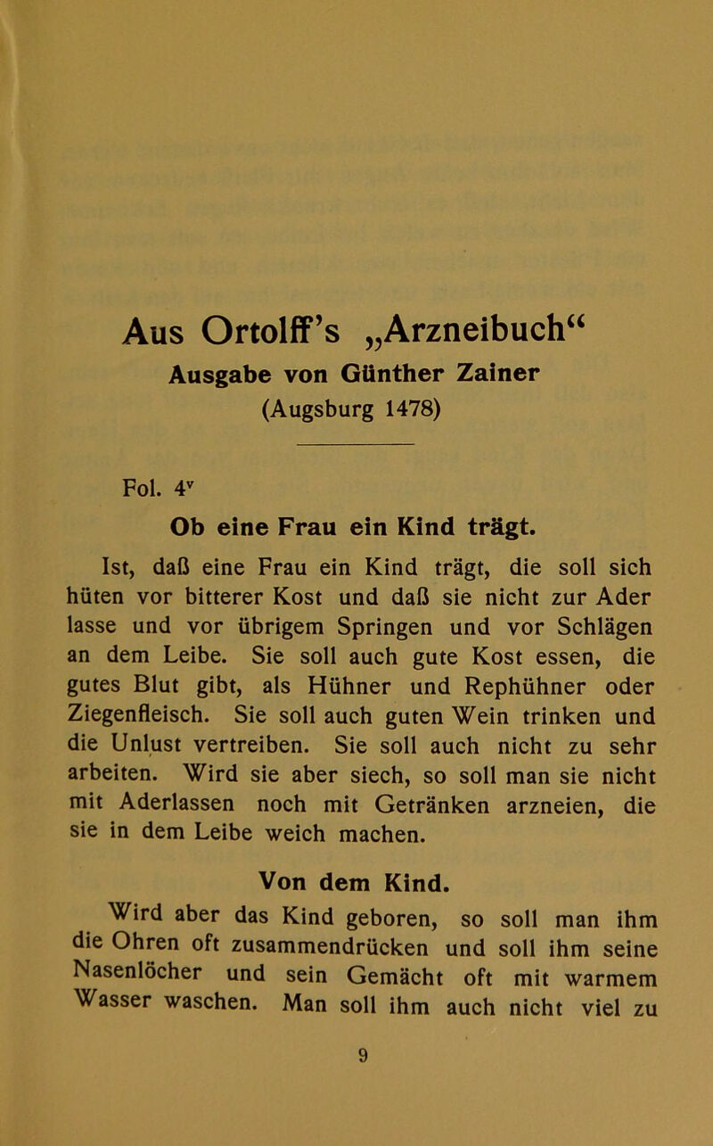 Aus Ortolff’s „Arzneibuch“ Ausgabe von Giinther Zainer (Augsburg 1478) Fol. 4V Ob eine Frau ein Kind tragt. 1st, dafl eine Frau ein Kind tragt, die soil sich hiiten vor bitterer Kost und dafi sie nicht zur Ader lasse und vor iibrigem Springen und vor Schlagen an dem Leibe. Sie soil auch gute Kost essen, die gutes Blut gibt, als Hlihner und Rephiihner oder Ziegenfleisch. Sie soil auch guten Wein trinken und die Unlust vertreiben. Sie soil auch nicht zu sehr arbeiten. Wird sie aber siech, so soil man sie nicht mit Aderlassen noch mit Getranken arzneien, die sie in dem Leibe weich machen. Von dem Kind. Wird aber das Kind geboren, so soli man ihm die Ohren oft zusammendriicken und soil ihm seine Nasenlocher und sein Gemacht oft mit warmem Wasser waschen. Man soil ihm auch nicht viel zu