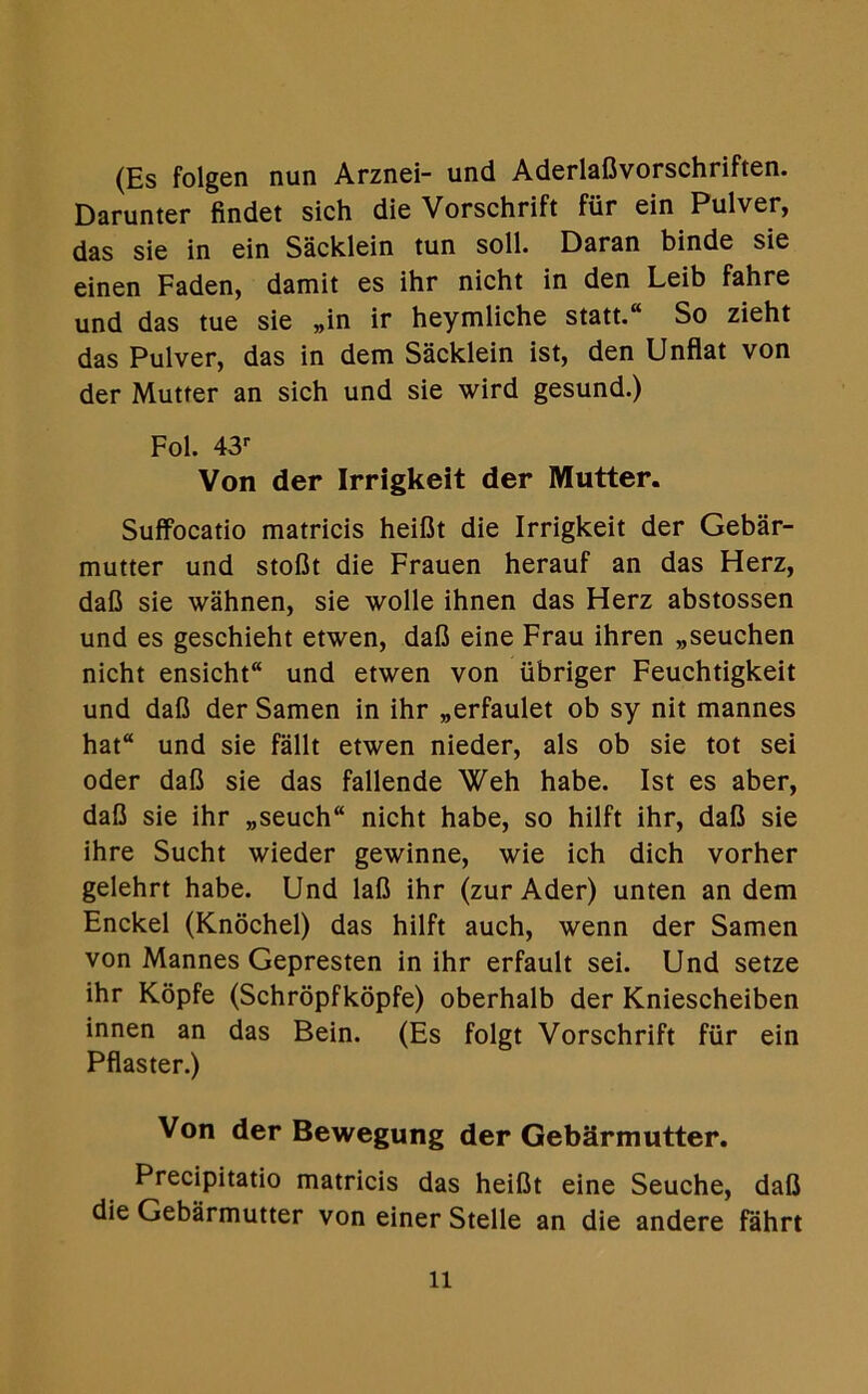 (Es folgen nun Arznei- und Aderlaflvorschriften. Darunter findet sich die Vorschrift fiir ein Pulver, das sie in ein Sacklein tun soil. Daran binde sie einen Faden, damit es ihr nicht in den Leib fahre und das tue sie „in ir heymliche statt.“ So zieht das Pulver, das in dem Sacklein ist, den Unflat von der Mutter an sich und sie wird gesund.) Fol. 43r Von der Irrigkeit der Mutter. Suffocatio matricis heiflt die Irrigkeit der Gebar- mutter und stoflt die Frauen herauf an das Herz, dafl sie wahnen, sie wolle ihnen das Herz abstossen und es geschieht etwen, dafl eine Frau ihren „seuchen nicht ensicht und etwen von iibriger Feuchtigkeit und dafl der Samen in ihr „erfaulet ob sy nit mannes hat“ und sie fallt etwen nieder, als ob sie tot sei oder dafl sie das fallende Weh habe. Ist es aber, dafl sie ihr „seuch“ nicht habe, so hilft ihr, dafl sie ihre Sucht wieder gewinne, wie ich dich vorher gelehrt habe. Und lafl ihr (zur Ader) unten an dem Enckel (Knochel) das hilft auch, wenn der Samen von Mannes Gepresten in ihr erfault sei. Und setze ihr Kopfe (Schropfkopfe) oberhalb der Kniescheiben innen an das Bein. (Es folgt Vorschrift fiir ein Pflaster.) Von der Bewegung der Gebarmutter. Precipitatio matricis das heiflt eine Seuche, dafl die Gebarmutter von einer Stelle an die andere fahrt