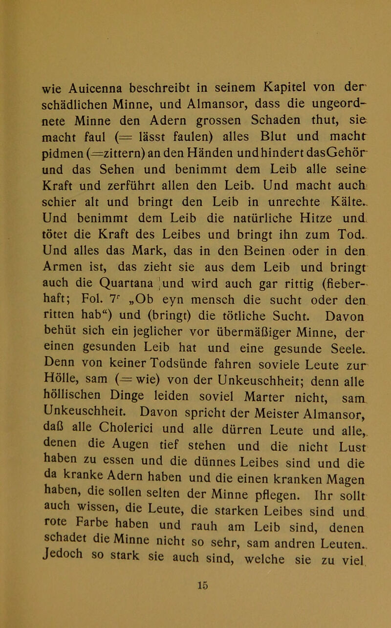 wie Auicenna beschreibt in seinem Kapitel von der schadlichen Minne, und Almansor, dass die ungeord- nete Minne den Adern grossen Schaden thut, sie macht faul (= lasst faulen) alles Blut und macht pidmen (—zittern) an den Handen undhindert dasGehor und das Sehen und benimmt dem Leib alle seine Kraft und zerfiihrt alien den Leib. Und macht auch schier alt und bringt den Leib in unrechte Kalte.. Und benimmt dem Leib die natiirliche Hitze und totet die Kraft des Leibes und bringt ihn zum Tod. Und alles das Mark, das in den Beinen oder in den Armen ist, das zieht sie aus dem Leib und bringt auch die Quartana 'und wird auch gar rittig (fieber- haft; Fol. T „Ob eyn mensch die sucht oder den ritten hab“) und (bringt) die totliche Sucht. Davon behut sich ein jeglicher vor ubermafliger Minne, der einen gesunden Leib hat und eine gesunde Seele. Denn von keiner Todsiinde fahren soviele Leute zur Holle, sam (—wie) von der Unkeuschheit; denn alle hollischen Dinge leiden soviet Marter nicht, sam Unkeuschheit. Davon spricht der Meister Almansor, daft alle Cholerici und alle diirren Leute und alle, denen die Augen tief stehen und die nicht Lust haben zu essen und die diinnes Leibes sind und die da kranke Adern haben und die einen kranken Magen haben, die sollen selten der Minne pflegen. Ihr sollt auch wissen, die Leute, die starken Leibes sind und rote Farbe haben und rauh am Leib sind, denen schadet die Minne nicht so sehr, sam andren Leuten.. Jedoch so stark sie auch sind, welche sie zu viel