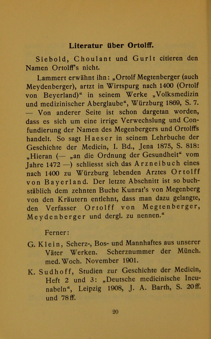 Literatur tiber Ortolff. Siebold, Choulant und Gurlt citieren den Namen Ortolffs nicht. Lammert erwahnt ihn: „Ortolf Megtenberger (auch Meydenberger), artzt in Wirtspurg nach 1400 (Ortolf von Beyerland) in seinem Werke „Volksmedizin und medizinischer Aberglaube, Wiirzburg 1869, S. 7. — Von anderer Seite ist schon dargetan worden, dass es sich um eine irrige Verwechslung und Con- fundierung der Namen des Megenbergers und Ortolffs handelt. So sagt Haeser in seinem Lehrbuche der Geschichte der Medicin, I. Bd., Jena 1875, S. 818: „Hieran (— „an die Ordnung der Gesundheit vom Jahre 1472 —) schliesst sich dasArzneibuch eines nach 1400 zu Wurzburg lebenden Arztes Ortolff von Bayerland. Der letzte Abschnitt ist so buch- stablich dem zehnten Buche Kunrat’s von Megenberg von den Krautern entlehnt, dass man dazu gelangte, den Verfasser Ortolff von Megtenberger, Meydenberger und dergl. zu nennen. Ferner: G. Klein, Scherz-, Bos- und Mannhaftes aus unserer Vater Werken. Scherznummer der Munch. med.Woch. November 1901. K. Sudhoff, Studien zur Geschichte der Medicin, Heft 2 und 3: ^Deutsche medicinische Incu- nabeln, Leipzig 1908, J. A. Barth, S. 20ff. und 78 ff.