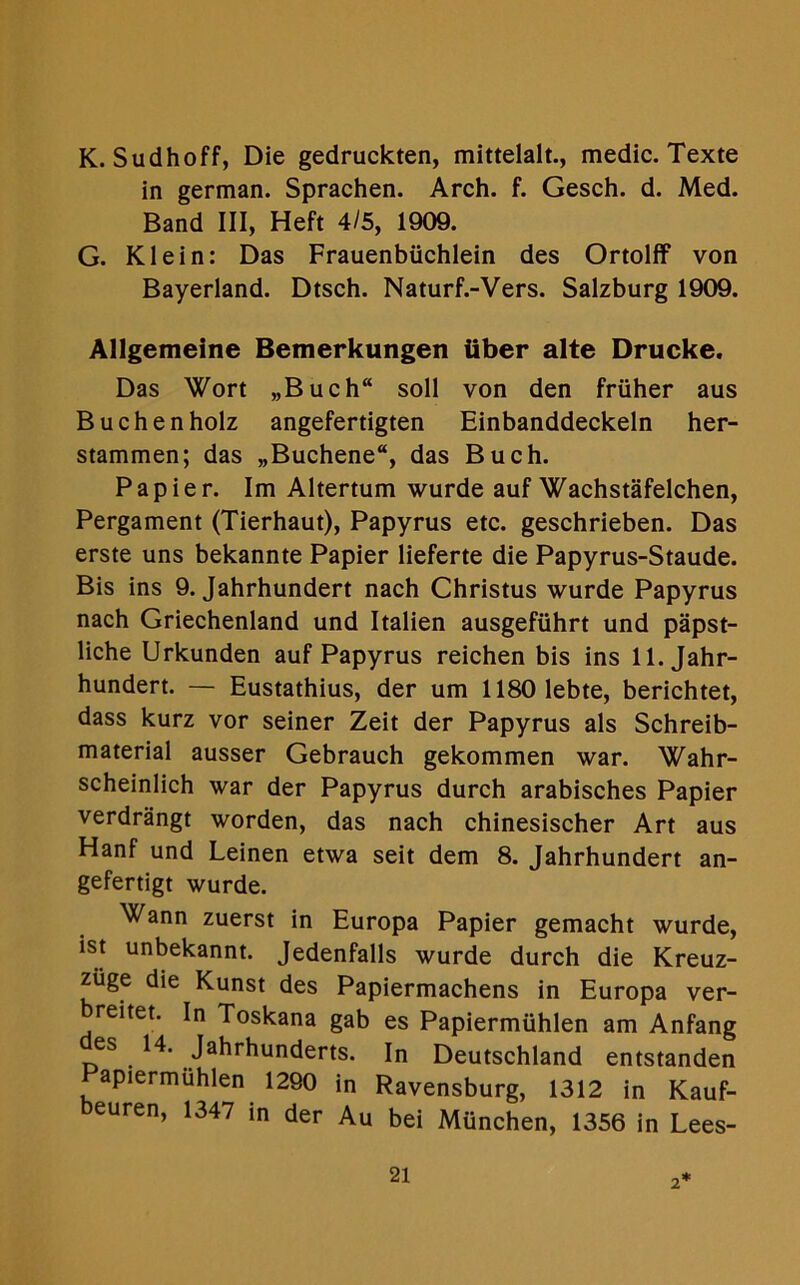 K. Sudhoff, Die gedruckten, mittelalt., medic. Texte in german. Sprachen. Arch. f. Gesch. d. Med. Band III, Heft 4/5, 1909. G. Klein: Das Frauenbiichlein des Ortolff von Bayerland. Dtsch. Naturf.-Vers. Salzburg 1909. Allgemeine Bemerkungen fiber alte Drucke. Das Wort „Buch“ soil von den friiher aus Buchenholz angefertigten Einbanddeckeln her- stammen; das „Buchene“, das Buch. Papier. Im Altertum wurde auf Wachstafelchen, Pergament (Tierhaut), Papyrus etc. geschrieben. Das erste uns bekannte Papier lieferte die Papyrus-Staude. Bis ins 9. Jahrhundert nach Christus wurde Papyrus nach Griechenland und Italien ausgefuhrt und papst- liche Urkunden auf Papyrus reichen bis ins 11. Jahr- hundert. — Eustathius, der um 1180 1ebte, berichtet, dass kurz vor seiner Zeit der Papyrus als Schreib- material ausser Gebrauch gekommen war. Wahr- scheinlich war der Papyrus durch arabisches Papier verdrangt worden, das nach chinesischer Art aus Hanf und Leinen etwa seit dem 8. Jahrhundert an- gefertigt wurde. Wann zuerst in Europa Papier gemacht wurde, ist unbekannt. Jedenfalls wurde durch die Kreuz- ziige die Kunst des Papiermachens in Europa ver- breitet. In Toskana gab es Papiermiihlen am Anfang es 14. Jahrhunderts. In Deutschland entstanden Papiermiihlen 1290 in Ravensburg, 1312 in Kauf- beuren, 1347 in der Au bei Miinchen, 1356 in Lees-