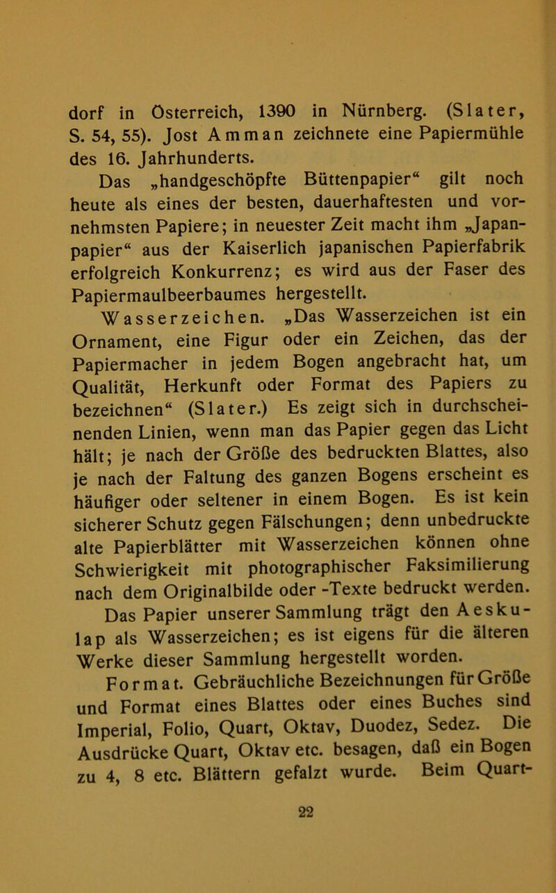 dorf in Osterreich, 1390 in Nurnberg. (Slater, S. 54, 55). Jost Amman zeichnete eine Papiermiihle des 16. Jahrhunderts. Das „handgeschopfte Buttenpapier“ gilt noch heute als eines der besten, dauerhaftesten und vor- nehmsten Papiere; in neuester Zeit macht ihm „Japan- papier“ aus der Kaiserlich japanischen Papierfabrik erfolgreich Konkurrenz; es wird aus der Faser des Papiermaulbeerbaumes hergestellt. Wasserzeichen. „Das Wasserzeichen ist ein Ornament, eine Figur oder ein Zeichen, das der Papiermacher in jedem Bogen angebracht hat, urn Qualitat, Herkunft oder Format des Papiers zu bezeichnen (Slater.) Es zeigt sich in durchschei- nenden Linien, wenn man das Papier gegen das Licht halt; je nach der Grofle des bedruckten Blattes, also je nach der Faltung des ganzen Bogens erscheint es haufiger oder seltener in einem Bogen. Es ist kein sicherer Schutz gegen Falschungen; denn unbedruckte alte Papierblatter mit Wasserzeichen konnen ohne Schwierigkeit mit photographischer Faksimilierung nach dem Originalbilde oder -Texte bedruckt werden. Das Papier unserer Sammlung tragt den Aesku- lap als Wasserzeichen; es ist eigens fur die alteren Werke dieser Sammlung hergestellt worden. Format. Gebrauchliche Bezeichnungen fiirGroBe und Format eines Blattes oder eines Buches sind Imperial, Folio, Quart, Oktav, Duodez, Sedez. Die Ausdrucke Quart, Oktav etc. besagen, dafi ein Bogen zu 4, 8 etc. Blattern gefalzt wurde. Beim Quart-